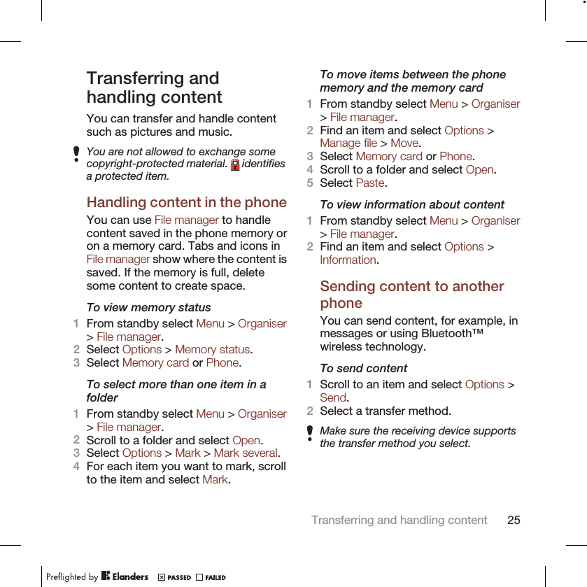 Transferring andhandling contentYou can transfer and handle contentsuch as pictures and music.You are not allowed to exchange somecopyright-protected material.   identifiesa protected item.Handling content in the phoneYou can use File manager to handlecontent saved in the phone memory oron a memory card. Tabs and icons inFile manager show where the content issaved. If the memory is full, deletesome content to create space.To view memory status1From standby select Menu &gt; Organiser&gt; File manager.2Select Options &gt; Memory status.3Select Memory card or Phone.To select more than one item in afolder1From standby select Menu &gt; Organiser&gt; File manager.2Scroll to a folder and select Open.3Select Options &gt; Mark &gt; Mark several.4For each item you want to mark, scrollto the item and select Mark.To move items between the phonememory and the memory card1From standby select Menu &gt; Organiser&gt; File manager.2Find an item and select Options &gt;Manage file &gt; Move.3Select Memory card or Phone.4Scroll to a folder and select Open.5Select Paste.To view information about content1From standby select Menu &gt; Organiser&gt; File manager.2Find an item and select Options &gt;Information.Sending content to anotherphoneYou can send content, for example, inmessages or using Bluetooth™wireless technology.To send content1Scroll to an item and select Options &gt;Send.2Select a transfer method.Make sure the receiving device supportsthe transfer method you select.Transferring and handling content 25