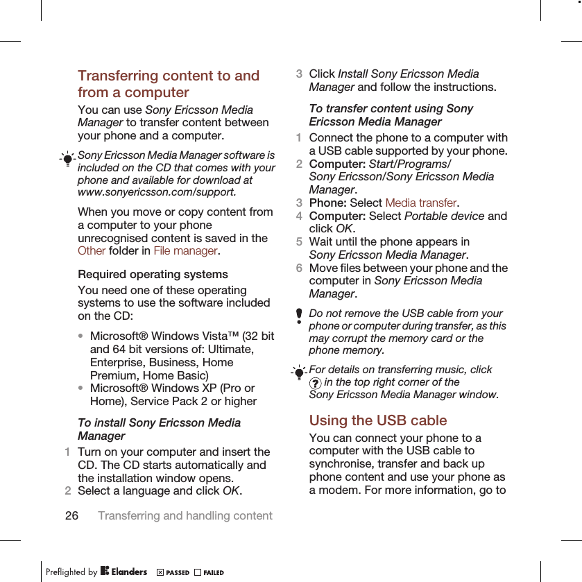 Transferring content to andfrom a computerYou can use Sony Ericsson MediaManager to transfer content betweenyour phone and a computer.Sony Ericsson Media Manager software isincluded on the CD that comes with yourphone and available for download atwww.sonyericsson.com/support.When you move or copy content froma computer to your phoneunrecognised content is saved in theOther folder in File manager.Required operating systemsYou need one of these operatingsystems to use the software includedon the CD:•Microsoft® Windows Vista™ (32 bitand 64 bit versions of: Ultimate,Enterprise, Business, HomePremium, Home Basic)•Microsoft® Windows XP (Pro orHome), Service Pack 2 or higherTo install Sony Ericsson MediaManager1Turn on your computer and insert theCD. The CD starts automatically andthe installation window opens.2Select a language and click OK.3Click Install Sony Ericsson MediaManager and follow the instructions.To transfer content using SonyEricsson Media Manager1Connect the phone to a computer witha USB cable supported by your phone.2Computer: Start/Programs/Sony Ericsson/Sony Ericsson MediaManager.3Phone: Select Media transfer.4Computer: Select Portable device andclick OK.5Wait until the phone appears inSony Ericsson Media Manager.6Move files between your phone and thecomputer in Sony Ericsson MediaManager.Do not remove the USB cable from yourphone or computer during transfer, as thismay corrupt the memory card or thephone memory.For details on transferring music, click in the top right corner of theSony Ericsson Media Manager window.Using the USB cableYou can connect your phone to acomputer with the USB cable tosynchronise, transfer and back upphone content and use your phone asa modem. For more information, go to26 Transferring and handling content