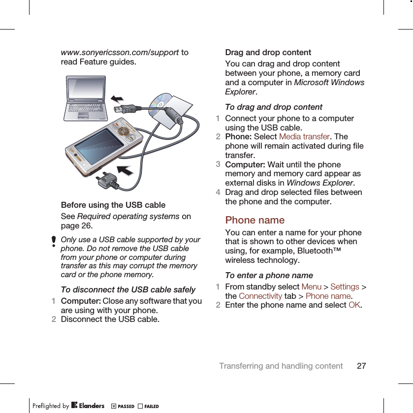 www.sonyericsson.com/support toread Feature guides.Before using the USB cableSee Required operating systems onpage 26.Only use a USB cable supported by yourphone. Do not remove the USB cablefrom your phone or computer duringtransfer as this may corrupt the memorycard or the phone memory.To disconnect the USB cable safely1Computer: Close any software that youare using with your phone.2Disconnect the USB cable.Drag and drop contentYou can drag and drop contentbetween your phone, a memory cardand a computer in Microsoft WindowsExplorer.To drag and drop content1Connect your phone to a computerusing the USB cable.2Phone: Select Media transfer. Thephone will remain activated during filetransfer.3Computer: Wait until the phonememory and memory card appear asexternal disks in Windows Explorer.4Drag and drop selected files betweenthe phone and the computer.Phone nameYou can enter a name for your phonethat is shown to other devices whenusing, for example, Bluetooth™wireless technology.To enter a phone name1From standby select Menu &gt; Settings &gt;the Connectivity tab &gt; Phone name.2Enter the phone name and select OK.Transferring and handling content 27