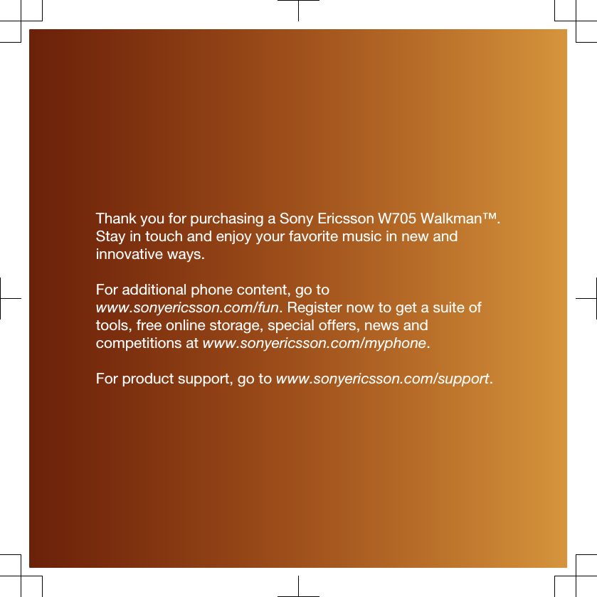 Thank you for purchasing a Sony Ericsson W705 Walkman™.Stay in touch and enjoy your favorite music in new andinnovative ways.For additional phone content, go towww.sonyericsson.com/fun. Register now to get a suite oftools, free online storage, special offers, news andcompetitions at www.sonyericsson.com/myphone.For product support, go to www.sonyericsson.com/support.