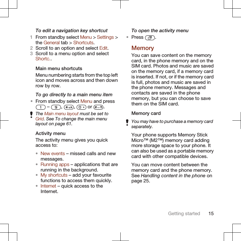 To edit a navigation key shortcut1From standby select Menu &gt; Settings &gt;the General tab &gt; Shortcuts.2Scroll to an option and select Edit.3Scroll to a menu option and selectShortc..Main menu shortcutsMenu numbering starts from the top lefticon and moves across and then downrow by row.To go directly to a main menu item•From standby select Menu and press –  ,  ,   or  .The Main menu layout must be set toGrid. See To change the main menulayout on page 61.Activity menuThe activity menu gives you quickaccess to:•New events – missed calls and newmessages.•Running apps – applications that arerunning in the background.•My shortcuts – add your favouritefunctions to access them quickly.•Internet – quick access to theInternet.To open the activity menu•Press  .MemoryYou can save content on the memorycard, in the phone memory and on theSIM card. Photos and music are savedon the memory card, if a memory cardis inserted. If not, or if the memory cardis full, photos and music are saved inthe phone memory. Messages andcontacts are saved in the phonememory, but you can choose to savethem on the SIM card.Memory cardYou may have to purchase a memory cardseparately.Your phone supports Memory StickMicro™ (M2™) memory card addingmore storage space to your phone. Itcan also be used as a portable memorycard with other compatible devices.You can move content between thememory card and the phone memory.See Handling content in the phone onpage 25.Getting started 15
