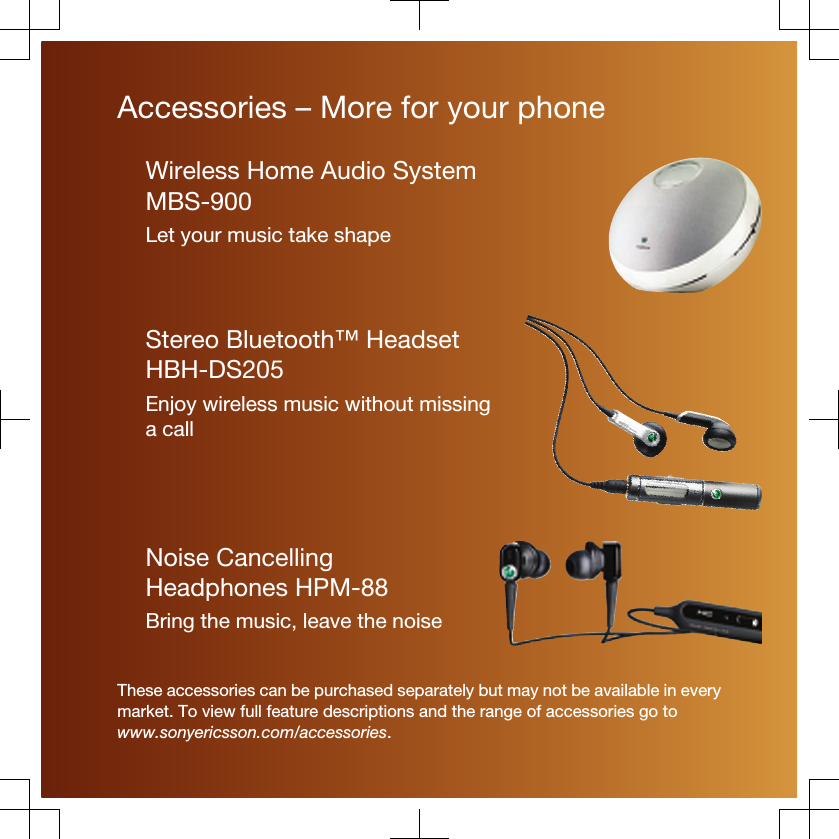 Accessories – More for your phoneWireless Home Audio SystemMBS-900Let your music take shapeStereo Bluetooth™ HeadsetHBH-DS205Enjoy wireless music without missinga callNoise CancellingHeadphones HPM-88Bring the music, leave the noiseThese accessories can be purchased separately but may not be available in everymarket. To view full feature descriptions and the range of accessories go towww.sonyericsson.com/accessories.