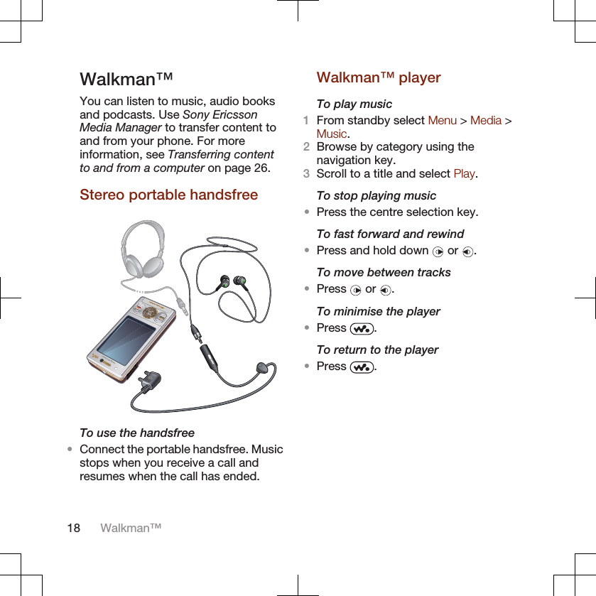 Walkman™You can listen to music, audio booksand podcasts. Use Sony EricssonMedia Manager to transfer content toand from your phone. For moreinformation, see Transferring contentto and from a computer on page 26.Stereo portable handsfreeTo use the handsfree•Connect the portable handsfree. Musicstops when you receive a call andresumes when the call has ended.Walkman™ playerTo play music1From standby select Menu &gt; Media &gt;Music.2Browse by category using thenavigation key.3Scroll to a title and select Play.To stop playing music•Press the centre selection key.To fast forward and rewind•Press and hold down   or  .To move between tracks•Press   or  .To minimise the player•Press  .To return to the player•Press  .18 Walkman™