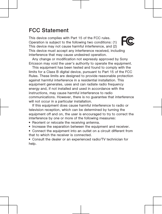 FCC StatementThis device complies with Part 15 of the FCC rules.Operation is subject to the following two conditions: (1)This device may not cause harmful interference, and (2)This device must accept any interference received, includinginterference that may cause undesired operation.Any change or modification not expressly approved by SonyEricsson may void the user&apos;s authority to operate the equipment.This equipment has been tested and found to comply with thelimits for a Class B digital device, pursuant to Part 15 of the FCCRules. These limits are designed to provide reasonable protectionagainst harmful interference in a residential installation. Thisequipment generates, uses and can radiate radio frequencyenergy and, if not installed and used in accordance with theinstructions, may cause harmful interference to radiocommunications. However, there is no guarantee that interferencewill not occur in a particular installation.If this equipment does cause harmful interference to radio ortelevision reception, which can be determined by turning theequipment off and on, the user is encouraged to try to correct theinterference by one or more of the following measures:•Reorient or relocate the receiving antenna.•Increase the separation between the equipment and receiver.•Connect the equipment into an outlet on a circuit different fromthat to which the receiver is connected.•Consult the dealer or an experienced radio/TV technician forhelp.