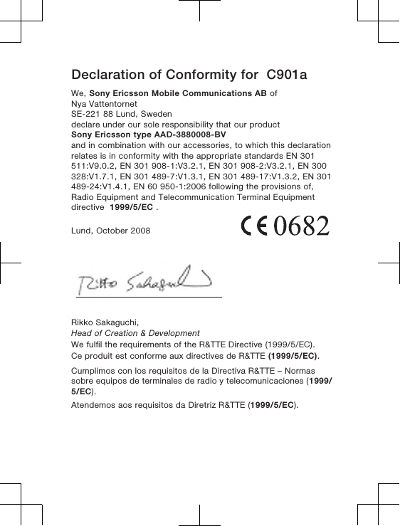 Declaration of Conformity for  C901aWe, Sony Ericsson Mobile Communications AB ofNya VattentornetSE-221 88 Lund, Swedendeclare under our sole responsibility that our productSony Ericsson type AAD-3880008-BVand in combination with our accessories, to which this declarationrelates is in conformity with the appropriate standards EN 301511:V9.0.2, EN 301 908-1:V3.2.1, EN 301 908-2:V3.2.1, EN 300328:V1.7.1, EN 301 489-7:V1.3.1, EN 301 489-17:V1.3.2, EN 301489-24:V1.4.1, EN 60 950-1:2006 following the provisions of,Radio Equipment and Telecommunication Terminal Equipmentdirective  1999/5/EC .Lund, October 2008Rikko Sakaguchi,Head of Creation &amp; DevelopmentWe fulfil the requirements of the R&amp;TTE Directive (1999/5/EC).Ce produit est conforme aux directives de R&amp;TTE (1999/5/EC).Cumplimos con los requisitos de la Directiva R&amp;TTE – Normassobre equipos de terminales de radio y telecomunicaciones (1999/5/EC).Atendemos aos requisitos da Diretriz R&amp;TTE (1999/5/EC).