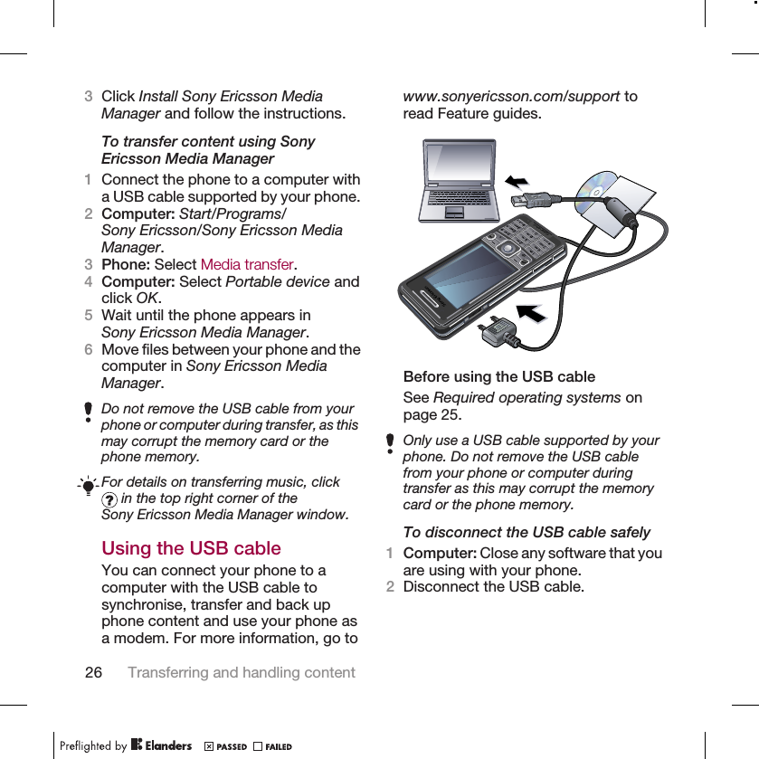 3Click Install Sony Ericsson MediaManager and follow the instructions.To transfer content using SonyEricsson Media Manager1Connect the phone to a computer witha USB cable supported by your phone.2Computer: Start/Programs/Sony Ericsson/Sony Ericsson MediaManager.3Phone: Select Media transfer.4Computer: Select Portable device andclick OK.5Wait until the phone appears inSony Ericsson Media Manager.6Move files between your phone and thecomputer in Sony Ericsson MediaManager.Do not remove the USB cable from yourphone or computer during transfer, as thismay corrupt the memory card or thephone memory.For details on transferring music, click in the top right corner of theSony Ericsson Media Manager window.Using the USB cableYou can connect your phone to acomputer with the USB cable tosynchronise, transfer and back upphone content and use your phone asa modem. For more information, go towww.sonyericsson.com/support toread Feature guides.Before using the USB cableSee Required operating systems onpage 25.Only use a USB cable supported by yourphone. Do not remove the USB cablefrom your phone or computer duringtransfer as this may corrupt the memorycard or the phone memory.To disconnect the USB cable safely1Computer: Close any software that youare using with your phone.2Disconnect the USB cable.26 Transferring and handling content