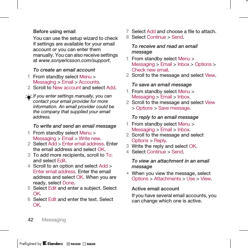 Before using emailYou can use the setup wizard to checkif settings are available for your emailaccount or you can enter themmanually. You can also receive settingsat www.sonyericsson.com/support.To create an email account1From standby select Menu &gt;Messaging &gt; Email &gt; Accounts.2Scroll to New account and select Add.If you enter settings manually, you cancontact your email provider for moreinformation. An email provider could bethe company that supplied your emailaddress.To write and send an email message1From standby select Menu &gt;Messaging &gt; Email &gt; Write new.2Select Add &gt; Enter email address. Enterthe email address and select OK.3To add more recipients, scroll to To:and select Edit.4Scroll to an option and select Add &gt;Enter email address. Enter the emailaddress and select OK. When you areready, select Done.5Select Edit and enter a subject. SelectOK.6Select Edit and enter the text. SelectOK.7Select Add and choose a file to attach.8Select Continue &gt; Send.To receive and read an emailmessage1From standby select Menu &gt;Messaging &gt; Email &gt; Inbox &gt; Options &gt;Check new email.2Scroll to the message and select View.To save an email message1From standby select Menu &gt;Messaging &gt; Email &gt; Inbox.2Scroll to the message and select View&gt; Options &gt; Save message.To reply to an email message1From standby select Menu &gt;Messaging &gt; Email &gt; Inbox.2Scroll to the message and selectOptions &gt; Reply.3Write the reply and select OK.4Select Continue &gt; Send.To view an attachment in an emailmessage•When you view the message, selectOptions &gt; Attachments &gt; Use &gt; View.Active email accountIf you have several email accounts, youcan change which one is active.42 Messaging
