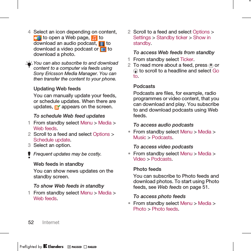 4Select an icon depending on content, to open a Web page,   todownload an audio podcast,   todownload a video podcast or   todownload a photo.You can also subscribe to and downloadcontent to a computer via feeds usingSony Ericsson Media Manager. You canthen transfer the content to your phone.Updating Web feedsYou can manually update your feeds,or schedule updates. When there areupdates,   appears on the screen.To schedule Web feed updates1From standby select Menu &gt; Media &gt;Web feeds.2Scroll to a feed and select Options &gt;Schedule update.3Select an option.Frequent updates may be costly.Web feeds in standbyYou can show news updates on thestandby screen.To show Web feeds in standby1From standby select Menu &gt; Media &gt;Web feeds.2Scroll to a feed and select Options &gt;Settings &gt; Standby ticker &gt; Show instandby.To access Web feeds from standby1From standby select Ticker.2To read more about a feed, press   or to scroll to a headline and select Goto.PodcastsPodcasts are files, for example, radioprogrammes or video content, that youcan download and play. You subscribeto and download podcasts using Webfeeds.To access audio podcasts•From standby select Menu &gt; Media &gt;Music &gt; Podcasts.To access video podcasts•From standby select Menu &gt; Media &gt;Video &gt; Podcasts.Photo feedsYou can subscribe to Photo feeds anddownload photos. To start using Photofeeds, see Web feeds on page 51.To access photo feeds•From standby select Menu &gt; Media &gt;Photo &gt; Photo feeds.52 Internet