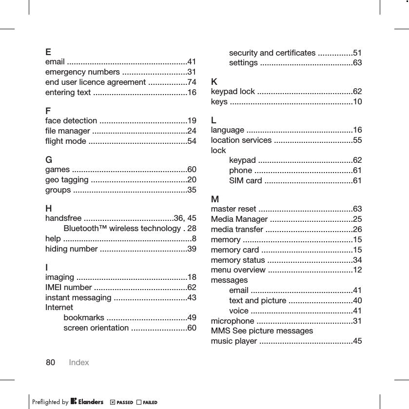 Eemail .....................................................41emergency numbers ............................31end user licence agreement .................74entering text .........................................16Fface detection ......................................19file manager ..........................................24flight mode ...........................................54Ggames ...................................................60geo tagging ..........................................20groups ..................................................35Hhandsfree .......................................36, 45Bluetooth™ wireless technology . 28help .........................................................8hiding number ......................................39Iimaging .................................................18IMEI number .........................................62instant messaging ................................43Internetbookmarks ...................................49screen orientation ........................60security and certificates ...............51settings .........................................63Kkeypad lock ..........................................62keys ......................................................10Llanguage ...............................................16location services ...................................55lockkeypad ..........................................62phone ...........................................61SIM card .......................................61Mmaster reset .........................................63Media Manager ....................................25media transfer ......................................26memory ................................................15memory card ........................................15memory status .....................................34menu overview .....................................12messagesemail .............................................41text and picture ............................40voice .............................................41microphone ..........................................31MMS See picture messagesmusic player .........................................4580 Index