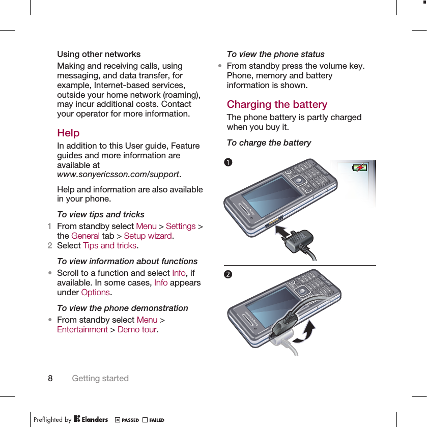 Using other networksMaking and receiving calls, usingmessaging, and data transfer, forexample, Internet-based services,outside your home network (roaming),may incur additional costs. Contactyour operator for more information.HelpIn addition to this User guide, Featureguides and more information areavailable atwww.sonyericsson.com/support.Help and information are also availablein your phone.To view tips and tricks1From standby select Menu &gt; Settings &gt;the General tab &gt; Setup wizard.2Select Tips and tricks.To view information about functions•Scroll to a function and select Info, ifavailable. In some cases, Info appearsunder Options.To view the phone demonstration•From standby select Menu &gt;Entertainment &gt; Demo tour.To view the phone status•From standby press the volume key.Phone, memory and batteryinformation is shown.Charging the batteryThe phone battery is partly chargedwhen you buy it.To charge the battery8Getting started