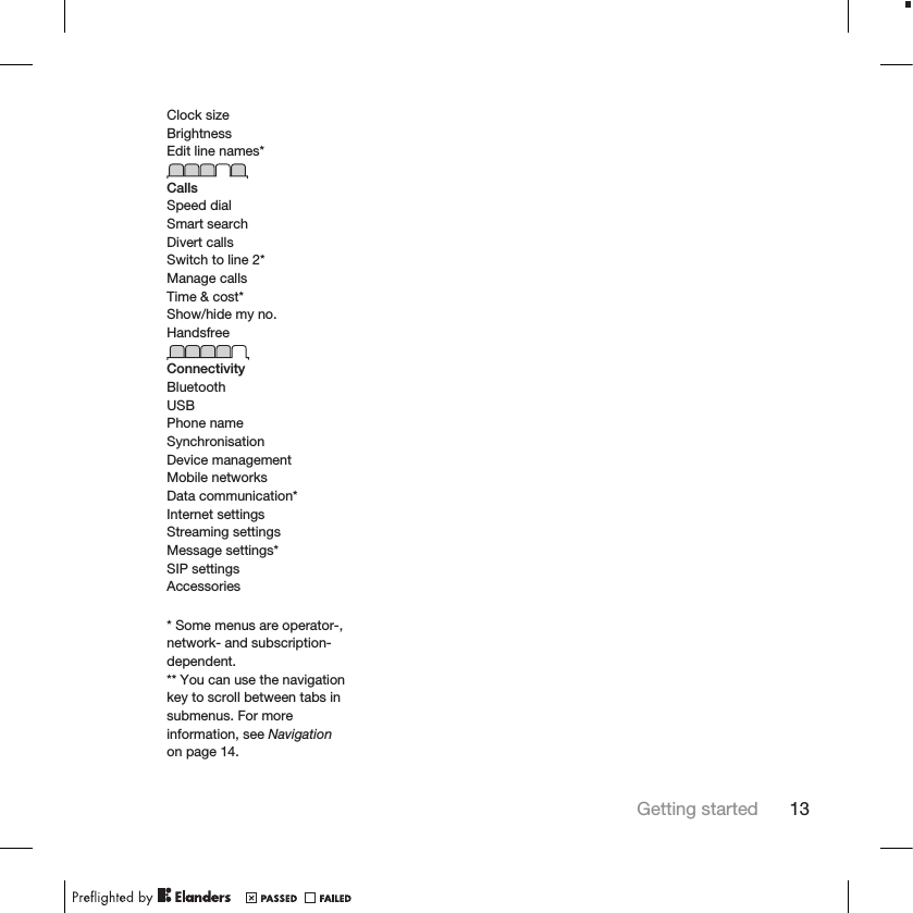 Clock sizeBrightnessEdit line names*CallsSpeed dialSmart searchDivert callsSwitch to line 2*Manage callsTime &amp; cost*Show/hide my no.HandsfreeConnectivityBluetoothUSBPhone nameSynchronisationDevice managementMobile networksData communication*Internet settingsStreaming settingsMessage settings*SIP settingsAccessories* Some menus are operator-,network- and subscription-dependent.** You can use the navigationkey to scroll between tabs insubmenus. For moreinformation, see Navigationon page 14.Getting started 13