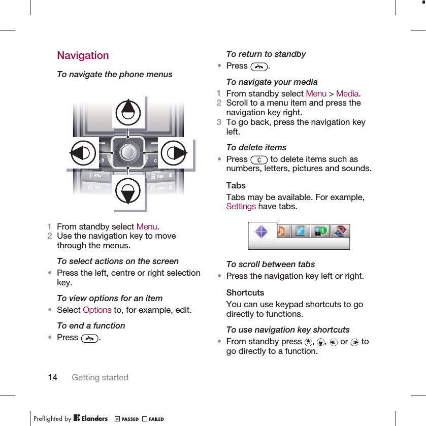 NavigationTo navigate the phone menus1From standby select Menu.2Use the navigation key to movethrough the menus.To select actions on the screen•Press the left, centre or right selectionkey.To view options for an item•Select Options to, for example, edit.To end a function•Press  .To return to standby•Press  .To navigate your media1From standby select Menu &gt; Media.2Scroll to a menu item and press thenavigation key right.3To go back, press the navigation keyleft.To delete items•Press   to delete items such asnumbers, letters, pictures and sounds.TabsTabs may be available. For example,Settings have tabs.To scroll between tabs•Press the navigation key left or right.ShortcutsYou can use keypad shortcuts to godirectly to functions.To use navigation key shortcuts•From standby press  ,  ,   or   togo directly to a function.14 Getting started