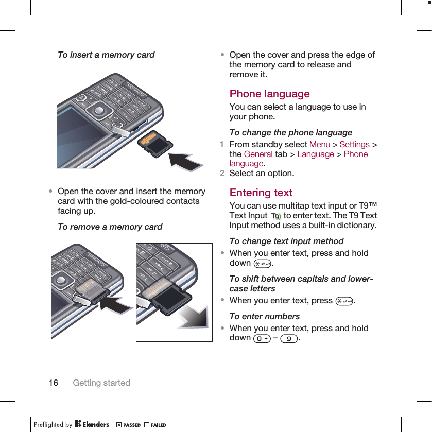 To insert a memory card•Open the cover and insert the memorycard with the gold-coloured contactsfacing up.To remove a memory card•Open the cover and press the edge ofthe memory card to release andremove it.Phone languageYou can select a language to use inyour phone.To change the phone language1From standby select Menu &gt; Settings &gt;the General tab &gt; Language &gt; Phonelanguage.2Select an option.Entering textYou can use multitap text input or T9™Text Input   to enter text. The T9 TextInput method uses a built-in dictionary.To change text input method•When you enter text, press and holddown  .To shift between capitals and lower-case letters•When you enter text, press  .To enter numbers•When you enter text, press and holddown   –  .16 Getting started