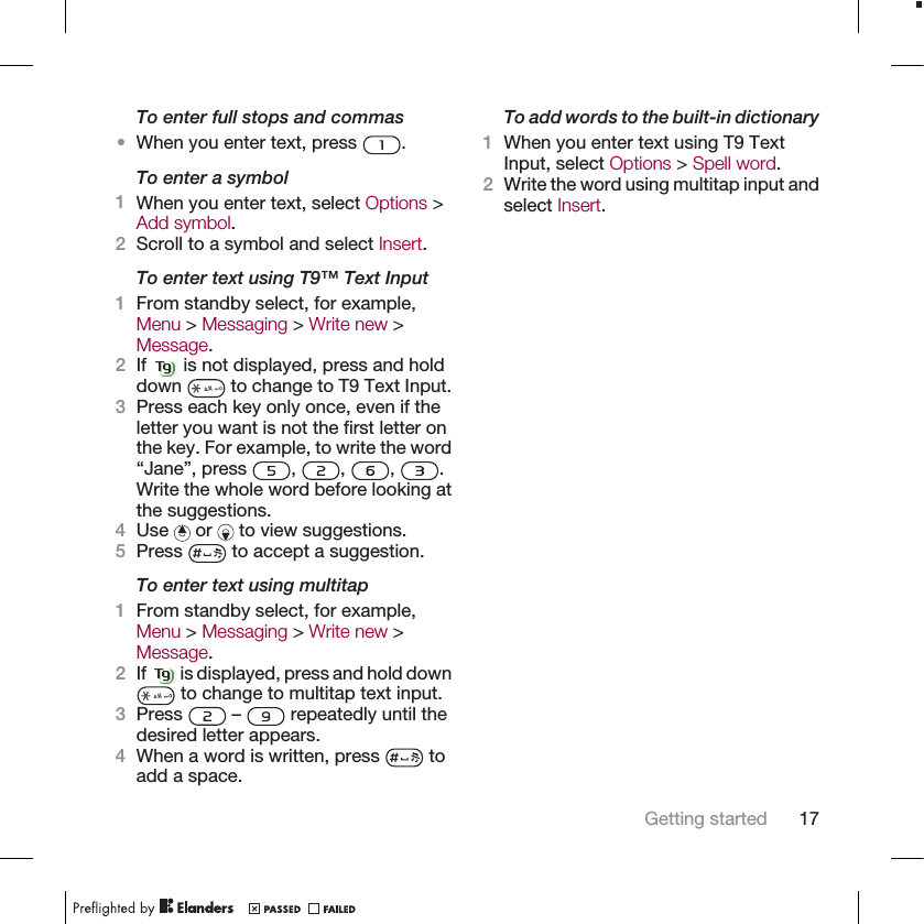 To enter full stops and commas•When you enter text, press  .To enter a symbol1When you enter text, select Options &gt;Add symbol.2Scroll to a symbol and select Insert.To enter text using T9™ Text Input1From standby select, for example,Menu &gt; Messaging &gt; Write new &gt;Message.2If   is not displayed, press and holddown   to change to T9 Text Input.3Press each key only once, even if theletter you want is not the first letter onthe key. For example, to write the word“Jane”, press  ,  ,  ,  .Write the whole word before looking atthe suggestions.4Use   or   to view suggestions.5Press   to accept a suggestion.To enter text using multitap1From standby select, for example,Menu &gt; Messaging &gt; Write new &gt;Message.2If   is displayed, press and hold down to change to multitap text input.3Press   –   repeatedly until thedesired letter appears.4When a word is written, press   toadd a space.To add words to the built-in dictionary1When you enter text using T9 TextInput, select Options &gt; Spell word.2Write the word using multitap input andselect Insert.Getting started 17