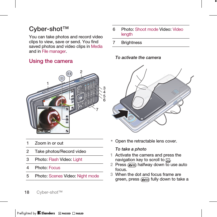 Cyber-shot™You can take photos and record videoclips to view, save or send. You findsaved photos and video clips in Mediaand in File manager.Using the camera12367451 Zoom in or out2 Take photos/Record video3 Photo: Flash Video: Light4 Photo: Focus5 Photo: Scenes Video: Night mode6 Photo: Shoot mode Video: Videolength7 BrightnessTo activate the camera•Open the retractable lens cover.To take a photo1Activate the camera and press thenavigation key to scroll to  .2Press   halfway down to use autofocus.3When the dot and focus frame aregreen, press   fully down to take a18 Cyber-shot™