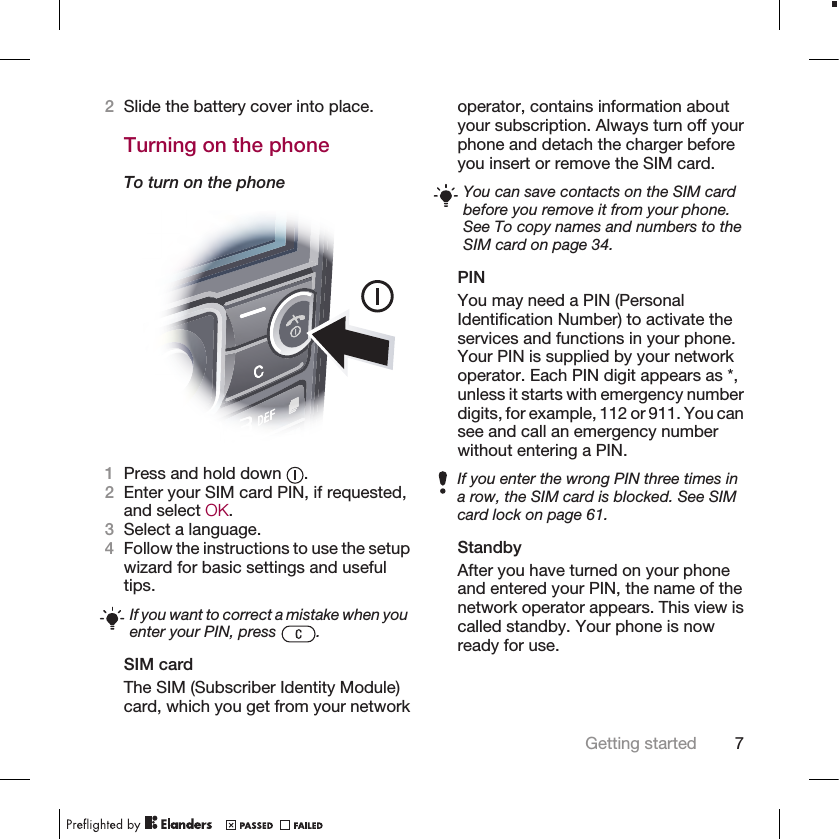 2Slide the battery cover into place.Turning on the phoneTo turn on the phone1Press and hold down  .2Enter your SIM card PIN, if requested,and select OK.3Select a language.4Follow the instructions to use the setupwizard for basic settings and usefultips.If you want to correct a mistake when youenter your PIN, press  .SIM cardThe SIM (Subscriber Identity Module)card, which you get from your networkoperator, contains information aboutyour subscription. Always turn off yourphone and detach the charger beforeyou insert or remove the SIM card.You can save contacts on the SIM cardbefore you remove it from your phone.See To copy names and numbers to theSIM card on page 34.PINYou may need a PIN (PersonalIdentification Number) to activate theservices and functions in your phone.Your PIN is supplied by your networkoperator. Each PIN digit appears as *,unless it starts with emergency numberdigits, for example, 112 or 911. You cansee and call an emergency numberwithout entering a PIN.If you enter the wrong PIN three times ina row, the SIM card is blocked. See SIMcard lock on page 61.StandbyAfter you have turned on your phoneand entered your PIN, the name of thenetwork operator appears. This view iscalled standby. Your phone is nowready for use.Getting started 7