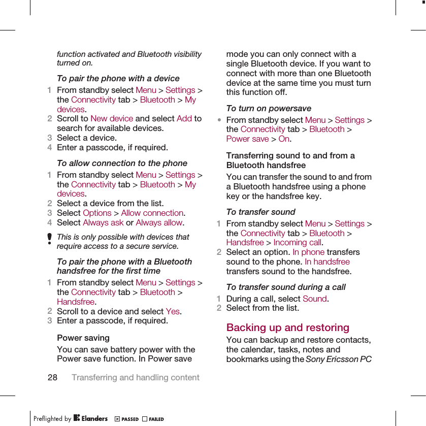 function activated and Bluetooth visibilityturned on.To pair the phone with a device1From standby select Menu &gt; Settings &gt;the Connectivity tab &gt; Bluetooth &gt; Mydevices.2Scroll to New device and select Add tosearch for available devices.3Select a device.4Enter a passcode, if required.To allow connection to the phone1From standby select Menu &gt; Settings &gt;the Connectivity tab &gt; Bluetooth &gt; Mydevices.2Select a device from the list.3Select Options &gt; Allow connection.4Select Always ask or Always allow.This is only possible with devices thatrequire access to a secure service.To pair the phone with a Bluetoothhandsfree for the first time1From standby select Menu &gt; Settings &gt;the Connectivity tab &gt; Bluetooth &gt;Handsfree.2Scroll to a device and select Yes.3Enter a passcode, if required.Power savingYou can save battery power with thePower save function. In Power savemode you can only connect with asingle Bluetooth device. If you want toconnect with more than one Bluetoothdevice at the same time you must turnthis function off.To turn on powersave•From standby select Menu &gt; Settings &gt;the Connectivity tab &gt; Bluetooth &gt;Power save &gt; On.Transferring sound to and from aBluetooth handsfreeYou can transfer the sound to and froma Bluetooth handsfree using a phonekey or the handsfree key.To transfer sound1From standby select Menu &gt; Settings &gt;the Connectivity tab &gt; Bluetooth &gt;Handsfree &gt; Incoming call.2Select an option. In phone transferssound to the phone. In handsfreetransfers sound to the handsfree.To transfer sound during a call1During a call, select Sound.2Select from the list.Backing up and restoringYou can backup and restore contacts,the calendar, tasks, notes andbookmarks using the Sony Ericsson PC28 Transferring and handling content