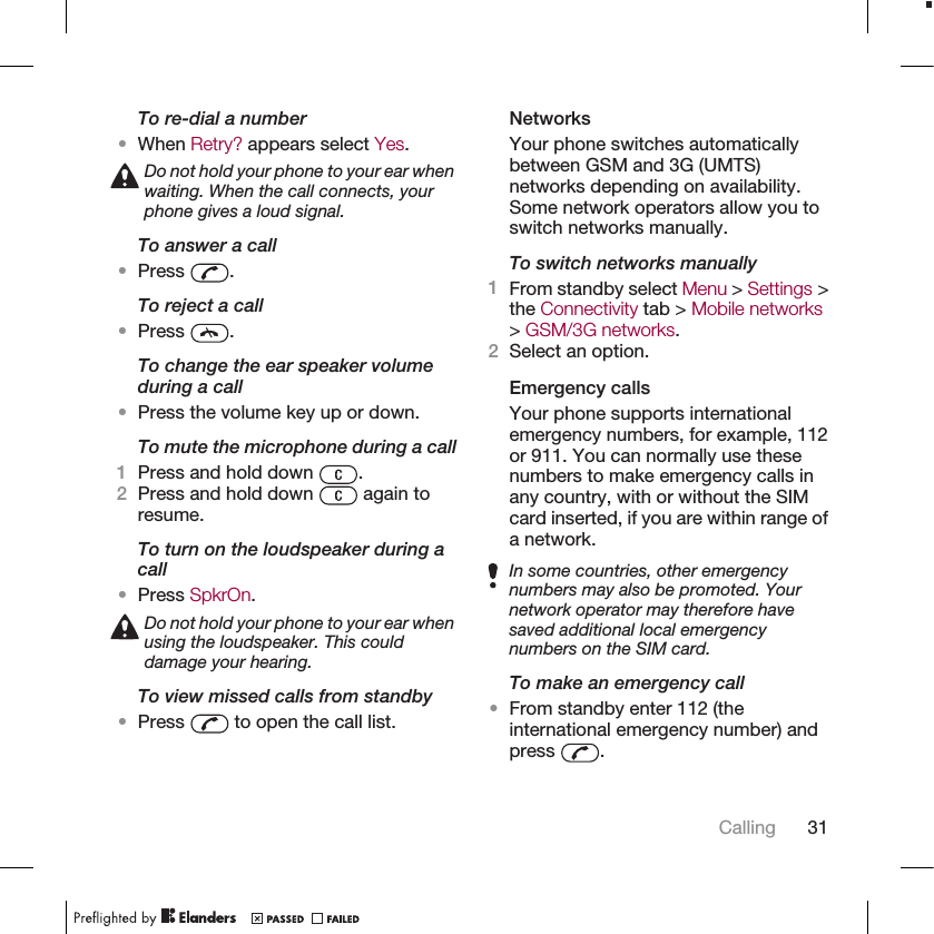 To re-dial a number•When Retry? appears select Yes.Do not hold your phone to your ear whenwaiting. When the call connects, yourphone gives a loud signal.To answer a call•Press  .To reject a call•Press  .To change the ear speaker volumeduring a call•Press the volume key up or down.To mute the microphone during a call1Press and hold down  .2Press and hold down   again toresume.To turn on the loudspeaker during acall•Press SpkrOn.Do not hold your phone to your ear whenusing the loudspeaker. This coulddamage your hearing.To view missed calls from standby•Press   to open the call list.NetworksYour phone switches automaticallybetween GSM and 3G (UMTS)networks depending on availability.Some network operators allow you toswitch networks manually.To switch networks manually1From standby select Menu &gt; Settings &gt;the Connectivity tab &gt; Mobile networks&gt; GSM/3G networks.2Select an option.Emergency callsYour phone supports internationalemergency numbers, for example, 112or 911. You can normally use thesenumbers to make emergency calls inany country, with or without the SIMcard inserted, if you are within range ofa network.In some countries, other emergencynumbers may also be promoted. Yournetwork operator may therefore havesaved additional local emergencynumbers on the SIM card.To make an emergency call•From standby enter 112 (theinternational emergency number) andpress  .Calling 31