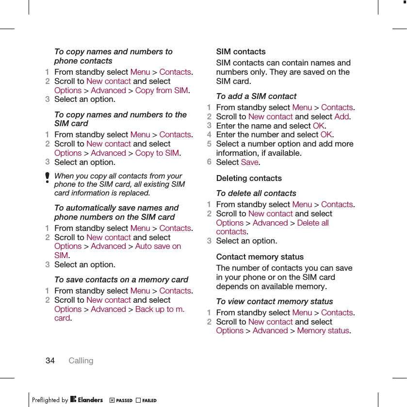 To copy names and numbers tophone contacts1From standby select Menu &gt; Contacts.2Scroll to New contact and selectOptions &gt; Advanced &gt; Copy from SIM.3Select an option.To copy names and numbers to theSIM card1From standby select Menu &gt; Contacts.2Scroll to New contact and selectOptions &gt; Advanced &gt; Copy to SIM.3Select an option.When you copy all contacts from yourphone to the SIM card, all existing SIMcard information is replaced.To automatically save names andphone numbers on the SIM card1From standby select Menu &gt; Contacts.2Scroll to New contact and selectOptions &gt; Advanced &gt; Auto save onSIM.3Select an option.To save contacts on a memory card1From standby select Menu &gt; Contacts.2Scroll to New contact and selectOptions &gt; Advanced &gt; Back up to m.card.SIM contactsSIM contacts can contain names andnumbers only. They are saved on theSIM card.To add a SIM contact1From standby select Menu &gt; Contacts.2Scroll to New contact and select Add.3Enter the name and select OK.4Enter the number and select OK.5Select a number option and add moreinformation, if available.6Select Save.Deleting contactsTo delete all contacts1From standby select Menu &gt; Contacts.2Scroll to New contact and selectOptions &gt; Advanced &gt; Delete allcontacts.3Select an option.Contact memory statusThe number of contacts you can savein your phone or on the SIM carddepends on available memory.To view contact memory status1From standby select Menu &gt; Contacts.2Scroll to New contact and selectOptions &gt; Advanced &gt; Memory status.34 Calling