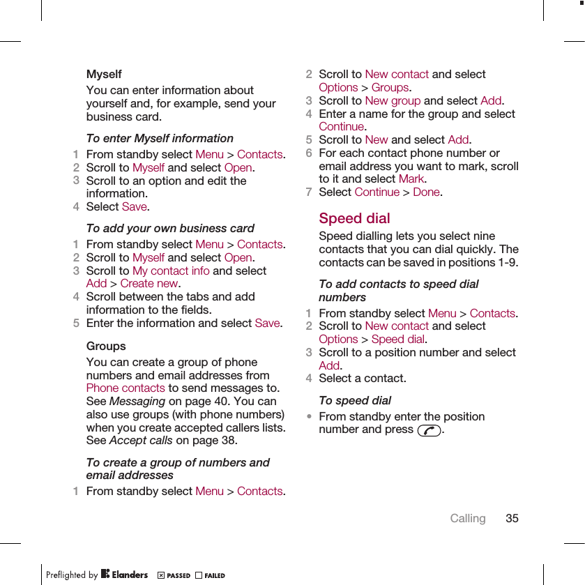 MyselfYou can enter information aboutyourself and, for example, send yourbusiness card.To enter Myself information1From standby select Menu &gt; Contacts.2Scroll to Myself and select Open.3Scroll to an option and edit theinformation.4Select Save.To add your own business card1From standby select Menu &gt; Contacts.2Scroll to Myself and select Open.3Scroll to My contact info and selectAdd &gt; Create new.4Scroll between the tabs and addinformation to the fields.5Enter the information and select Save.GroupsYou can create a group of phonenumbers and email addresses fromPhone contacts to send messages to.See Messaging on page 40. You canalso use groups (with phone numbers)when you create accepted callers lists.See Accept calls on page 38.To create a group of numbers andemail addresses1From standby select Menu &gt; Contacts.2Scroll to New contact and selectOptions &gt; Groups.3Scroll to New group and select Add.4Enter a name for the group and selectContinue.5Scroll to New and select Add.6For each contact phone number oremail address you want to mark, scrollto it and select Mark.7Select Continue &gt; Done.Speed dialSpeed dialling lets you select ninecontacts that you can dial quickly. Thecontacts can be saved in positions 1-9.To add contacts to speed dialnumbers1From standby select Menu &gt; Contacts.2Scroll to New contact and selectOptions &gt; Speed dial.3Scroll to a position number and selectAdd.4Select a contact.To speed dial•From standby enter the positionnumber and press  .Calling 35