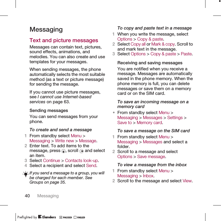 MessagingText and picture messagesMessages can contain text, pictures,sound effects, animations, andmelodies. You can also create and usetemplates for your messages.When sending messages, the phoneautomatically selects the most suitablemethod (as a text or picture message)for sending the message.If you cannot use picture messages,see I cannot use Internet-basedservices on page 63.Sending messagesYou can send messages from yourphone.To create and send a message1From standby select Menu &gt;Messaging &gt; Write new &gt; Message.2Enter text. To add items to themessage, press  , scroll   and selectan item.3Select Continue &gt; Contacts look-up.4Select a recipient and select Send.If you send a message to a group, you willbe charged for each member. SeeGroups on page 35.To copy and paste text in a message1When you write the message, selectOptions &gt; Copy &amp; paste.2Select Copy all or Mark &amp; copy. Scroll toand mark text in the message.3Select Options &gt; Copy &amp; paste &gt; Paste.Receiving and saving messagesYou are notified when you receive amessage. Messages are automaticallysaved in the phone memory. When thephone memory is full, you can deletemessages or save them on a memorycard or on the SIM card.To save an incoming message on amemory card•From standby select Menu &gt;Messaging &gt; Messages &gt; Settings &gt;Save to &gt; Memory card.To save a message on the SIM card1From standby select Menu &gt;Messaging &gt; Messages and select afolder.2Scroll to a message and selectOptions &gt; Save message.To view a message from the inbox1From standby select Menu &gt;Messaging &gt; Inbox.2Scroll to the message and select View.40 Messaging