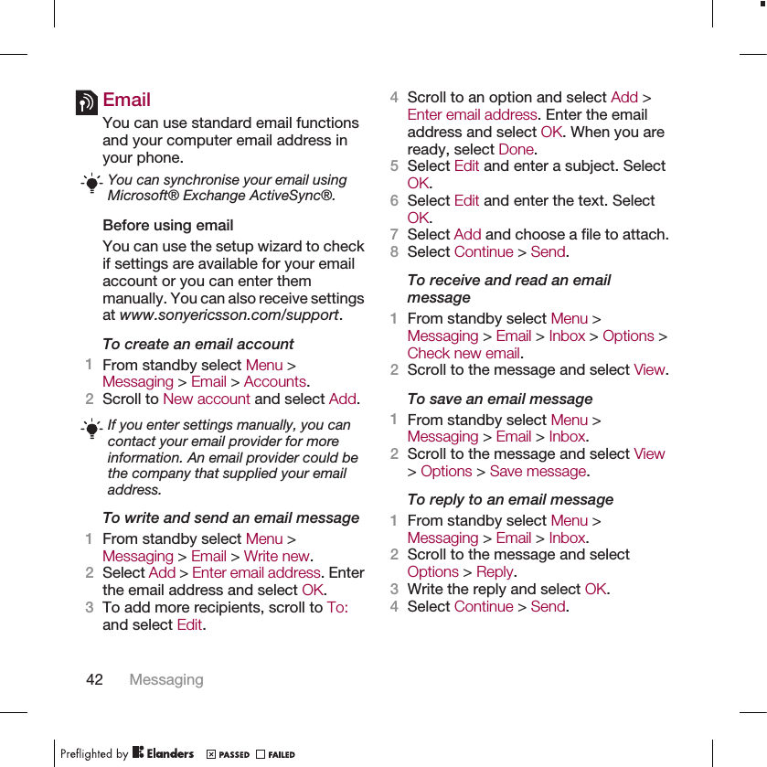 EmailYou can use standard email functionsand your computer email address inyour phone.You can synchronise your email usingMicrosoft® Exchange ActiveSync®.Before using emailYou can use the setup wizard to checkif settings are available for your emailaccount or you can enter themmanually. You can also receive settingsat www.sonyericsson.com/support.To create an email account1From standby select Menu &gt;Messaging &gt; Email &gt; Accounts.2Scroll to New account and select Add.If you enter settings manually, you cancontact your email provider for moreinformation. An email provider could bethe company that supplied your emailaddress.To write and send an email message1From standby select Menu &gt;Messaging &gt; Email &gt; Write new.2Select Add &gt; Enter email address. Enterthe email address and select OK.3To add more recipients, scroll to To:and select Edit.4Scroll to an option and select Add &gt;Enter email address. Enter the emailaddress and select OK. When you areready, select Done.5Select Edit and enter a subject. SelectOK.6Select Edit and enter the text. SelectOK.7Select Add and choose a file to attach.8Select Continue &gt; Send.To receive and read an emailmessage1From standby select Menu &gt;Messaging &gt; Email &gt; Inbox &gt; Options &gt;Check new email.2Scroll to the message and select View.To save an email message1From standby select Menu &gt;Messaging &gt; Email &gt; Inbox.2Scroll to the message and select View&gt; Options &gt; Save message.To reply to an email message1From standby select Menu &gt;Messaging &gt; Email &gt; Inbox.2Scroll to the message and selectOptions &gt; Reply.3Write the reply and select OK.4Select Continue &gt; Send.42 Messaging