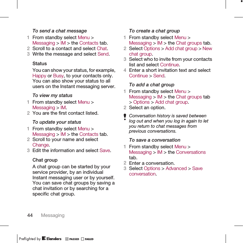 To send a chat message1From standby select Menu &gt;Messaging &gt; IM &gt; the Contacts tab.2Scroll to a contact and select Chat.3Write the message and select Send.StatusYou can show your status, for example,Happy or Busy, to your contacts only.You can also show your status to allusers on the Instant messaging server.To view my status1From standby select Menu &gt;Messaging &gt; IM.2You are the first contact listed.To update your status1From standby select Menu &gt;Messaging &gt; IM &gt; the Contacts tab.2Scroll to your name and selectChange.3Edit the information and select Save.Chat groupA chat group can be started by yourservice provider, by an individualInstant messaging user or by yourself.You can save chat groups by saving achat invitation or by searching for aspecific chat group.To create a chat group1From standby select Menu &gt;Messaging &gt; IM &gt; the Chat groups tab.2Select Options &gt; Add chat group &gt; Newchat group.3Select who to invite from your contactslist and select Continue.4Enter a short invitation text and selectContinue &gt; Send.To add a chat group1From standby select Menu &gt;Messaging &gt; IM &gt; the Chat groups tab&gt; Options &gt; Add chat group.2Select an option.Conversation history is saved betweenlog out and when you log in again to letyou return to chat messages fromprevious conversations.To save a conversation1From standby select Menu &gt;Messaging &gt; IM &gt; the Conversationstab.2Enter a conversation.3Select Options &gt; Advanced &gt; Saveconversation.44 Messaging
