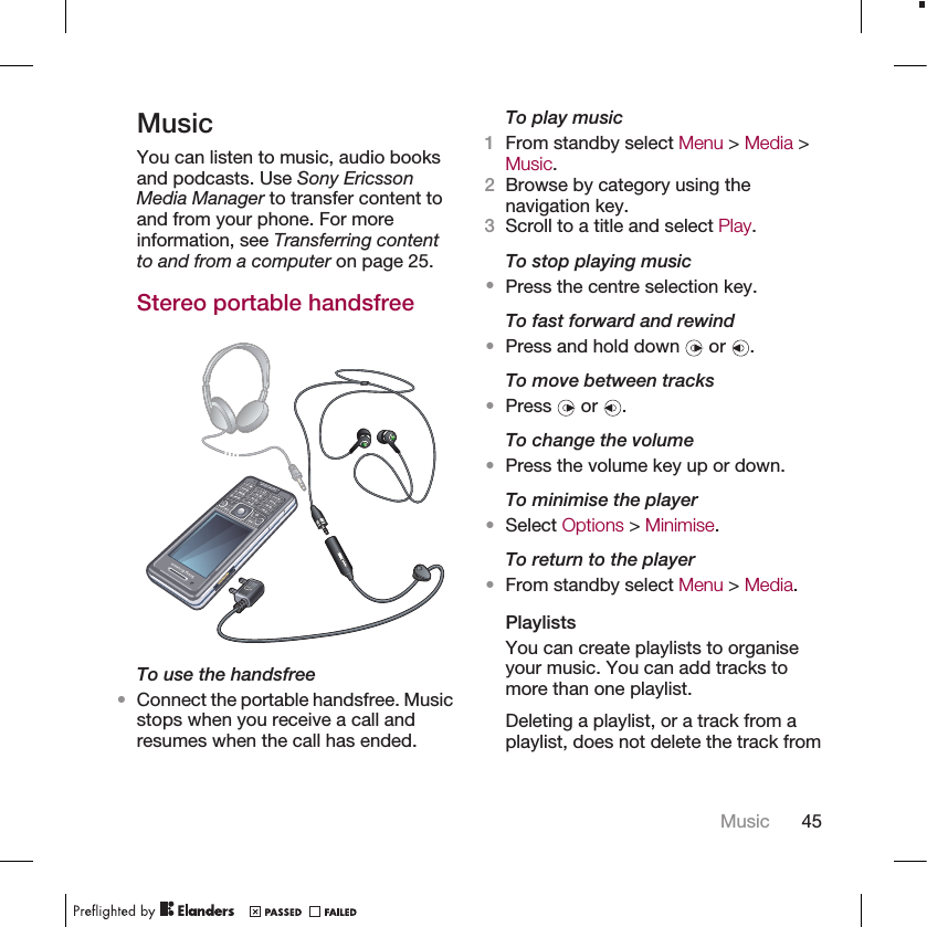 MusicYou can listen to music, audio booksand podcasts. Use Sony EricssonMedia Manager to transfer content toand from your phone. For moreinformation, see Transferring contentto and from a computer on page 25.Stereo portable handsfreeTo use the handsfree•Connect the portable handsfree. Musicstops when you receive a call andresumes when the call has ended.To play music1From standby select Menu &gt; Media &gt;Music.2Browse by category using thenavigation key.3Scroll to a title and select Play.To stop playing music•Press the centre selection key.To fast forward and rewind•Press and hold down   or  .To move between tracks•Press   or  .To change the volume•Press the volume key up or down.To minimise the player•Select Options &gt; Minimise.To return to the player•From standby select Menu &gt; Media.PlaylistsYou can create playlists to organiseyour music. You can add tracks tomore than one playlist.Deleting a playlist, or a track from aplaylist, does not delete the track fromMusic 45