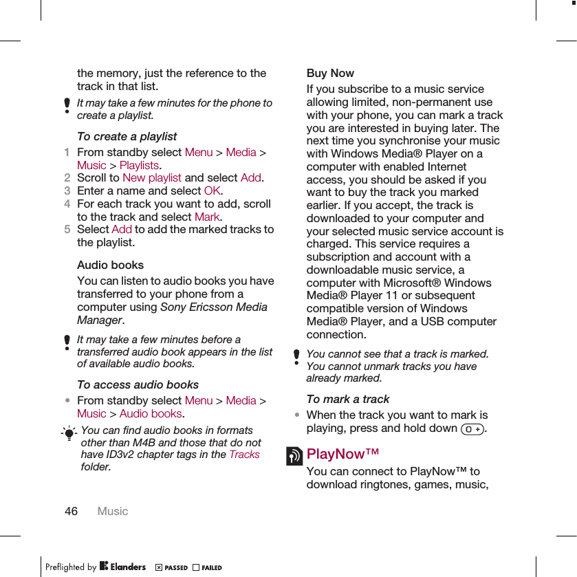 the memory, just the reference to thetrack in that list.It may take a few minutes for the phone tocreate a playlist.To create a playlist1From standby select Menu &gt; Media &gt;Music &gt; Playlists.2Scroll to New playlist and select Add.3Enter a name and select OK.4For each track you want to add, scrollto the track and select Mark.5Select Add to add the marked tracks tothe playlist.Audio booksYou can listen to audio books you havetransferred to your phone from acomputer using Sony Ericsson MediaManager.It may take a few minutes before atransferred audio book appears in the listof available audio books.To access audio books•From standby select Menu &gt; Media &gt;Music &gt; Audio books.You can find audio books in formatsother than M4B and those that do nothave ID3v2 chapter tags in the Tracksfolder.Buy NowIf you subscribe to a music serviceallowing limited, non-permanent usewith your phone, you can mark a trackyou are interested in buying later. Thenext time you synchronise your musicwith Windows Media® Player on acomputer with enabled Internetaccess, you should be asked if youwant to buy the track you markedearlier. If you accept, the track isdownloaded to your computer andyour selected music service account ischarged. This service requires asubscription and account with adownloadable music service, acomputer with Microsoft® WindowsMedia® Player 11 or subsequentcompatible version of WindowsMedia® Player, and a USB computerconnection.You cannot see that a track is marked.You cannot unmark tracks you havealready marked.To mark a track•When the track you want to mark isplaying, press and hold down  .PlayNow™You can connect to PlayNow™ todownload ringtones, games, music,46 Music
