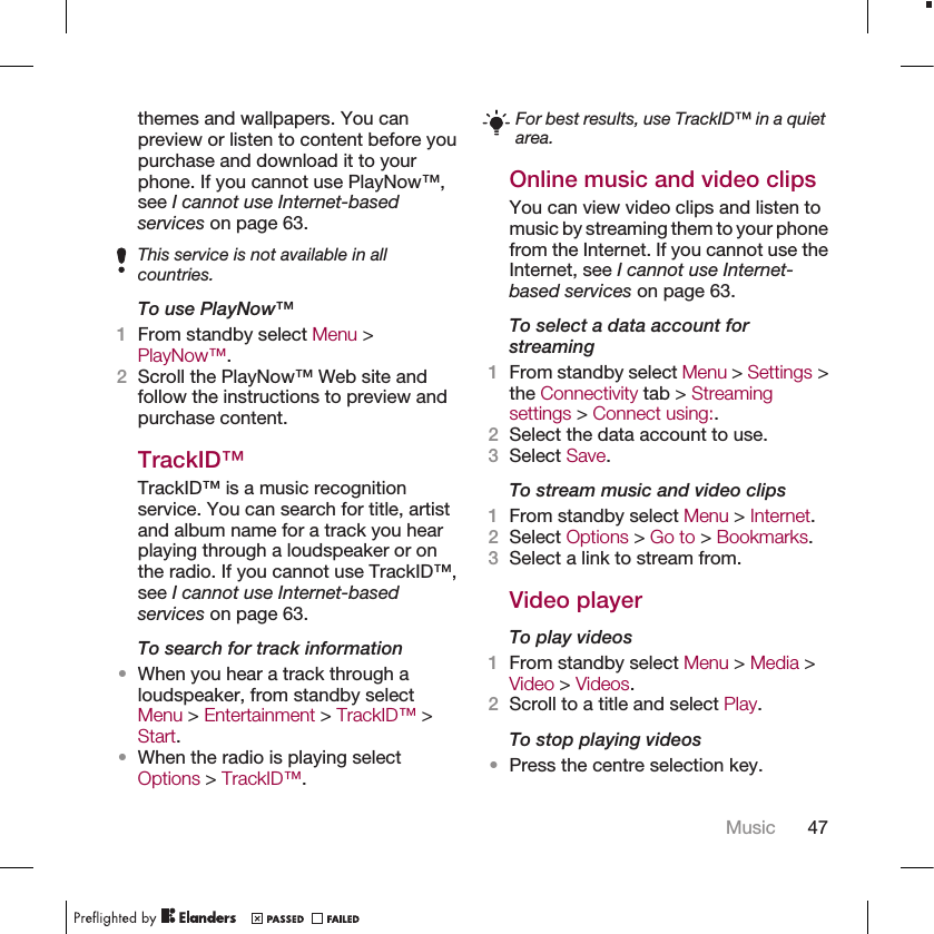 themes and wallpapers. You canpreview or listen to content before youpurchase and download it to yourphone. If you cannot use PlayNow™,see I cannot use Internet-basedservices on page 63.This service is not available in allcountries.To use PlayNow™1From standby select Menu &gt;PlayNow™.2Scroll the PlayNow™ Web site andfollow the instructions to preview andpurchase content.TrackID™TrackID™ is a music recognitionservice. You can search for title, artistand album name for a track you hearplaying through a loudspeaker or onthe radio. If you cannot use TrackID™,see I cannot use Internet-basedservices on page 63.To search for track information•When you hear a track through aloudspeaker, from standby selectMenu &gt; Entertainment &gt; TrackID™ &gt;Start.•When the radio is playing selectOptions &gt; TrackID™.For best results, use TrackID™ in a quietarea.Online music and video clipsYou can view video clips and listen tomusic by streaming them to your phonefrom the Internet. If you cannot use theInternet, see I cannot use Internet-based services on page 63.To select a data account forstreaming1From standby select Menu &gt; Settings &gt;the Connectivity tab &gt; Streamingsettings &gt; Connect using:.2Select the data account to use.3Select Save.To stream music and video clips1From standby select Menu &gt; Internet.2Select Options &gt; Go to &gt; Bookmarks.3Select a link to stream from.Video playerTo play videos1From standby select Menu &gt; Media &gt;Video &gt; Videos.2Scroll to a title and select Play.To stop playing videos•Press the centre selection key.Music 47