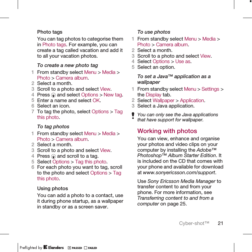 Photo tagsYou can tag photos to categorise themin Photo tags. For example, you cancreate a tag called vacation and add itto all your vacation photos.To create a new photo tag1From standby select Menu &gt; Media &gt;Photo &gt; Camera album.2Select a month.3Scroll to a photo and select View.4Press   and select Options &gt; New tag.5Enter a name and select OK.6Select an icon.7To tag the photo, select Options &gt; Tagthis photo.To tag photos1From standby select Menu &gt; Media &gt;Photo &gt; Camera album.2Select a month.3Scroll to a photo and select View.4Press   and scroll to a tag.5Select Options &gt; Tag this photo.6For each photo you want to tag, scrollto the photo and select Options &gt; Tagthis photo.Using photosYou can add a photo to a contact, useit during phone startup, as a wallpaperin standby or as a screen saver.To use photos1From standby select Menu &gt; Media &gt;Photo &gt; Camera album.2Select a month.3Scroll to a photo and select View.4Select Options &gt; Use as.5Select an option.To set a Java™ application as awallpaper1From standby select Menu &gt; Settings &gt;the Display tab.2Select Wallpaper &gt; Application.3Select a Java application.You can only see the Java applicationsthat have support for wallpaper.Working with photosYou can view, enhance and organiseyour photos and video clips on yourcomputer by installing the Adobe™Photoshop™ Album Starter Edition. Itis included on the CD that comes withyour phone and available for downloadat www.sonyericsson.com/support.Use Sony Ericsson Media Manager totransfer content to and from yourphone. For more information, seeTransferring content to and from acomputer on page 25.Cyber-shot™ 21