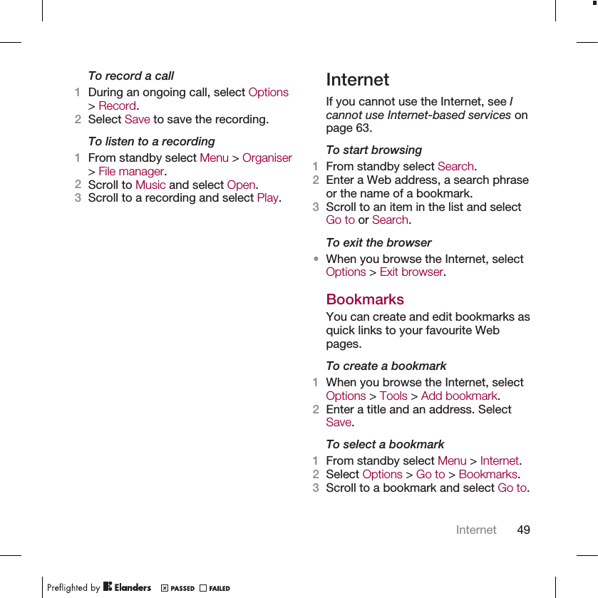 To record a call1During an ongoing call, select Options&gt; Record.2Select Save to save the recording.To listen to a recording1From standby select Menu &gt; Organiser&gt; File manager.2Scroll to Music and select Open.3Scroll to a recording and select Play.InternetIf you cannot use the Internet, see Icannot use Internet-based services onpage 63.To start browsing1From standby select Search.2Enter a Web address, a search phraseor the name of a bookmark.3Scroll to an item in the list and selectGo to or Search.To exit the browser•When you browse the Internet, selectOptions &gt; Exit browser.BookmarksYou can create and edit bookmarks asquick links to your favourite Webpages.To create a bookmark1When you browse the Internet, selectOptions &gt; Tools &gt; Add bookmark.2Enter a title and an address. SelectSave.To select a bookmark1From standby select Menu &gt; Internet.2Select Options &gt; Go to &gt; Bookmarks.3Scroll to a bookmark and select Go to.Internet 49