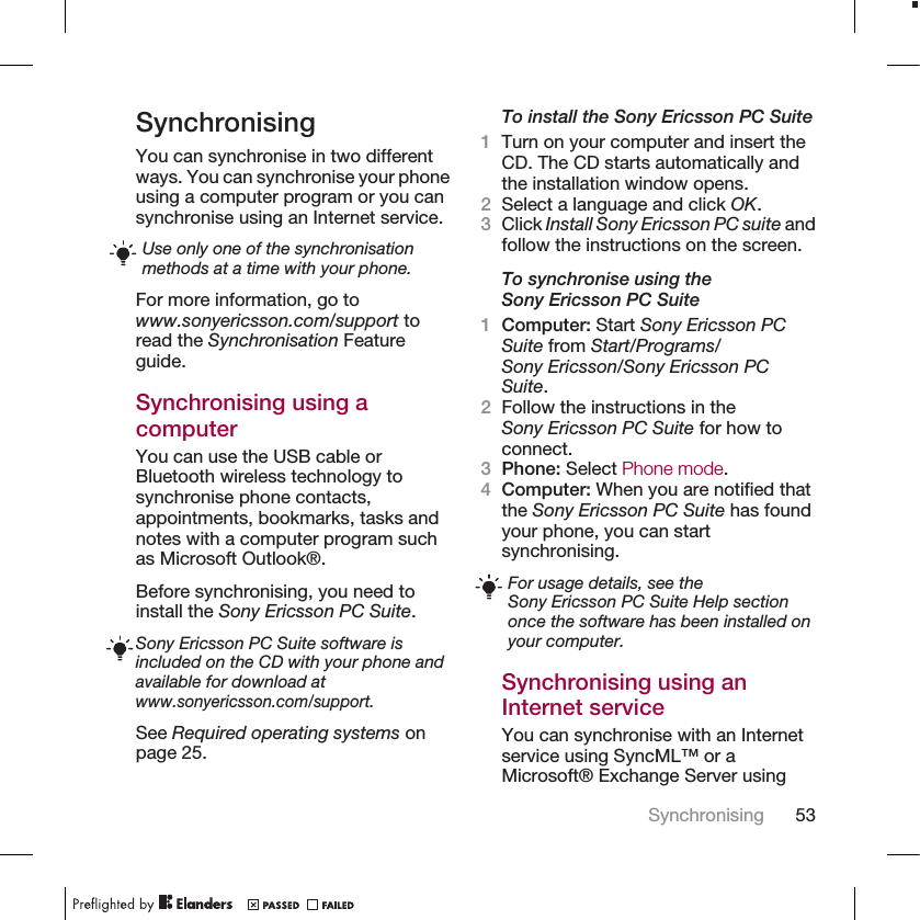 SynchronisingYou can synchronise in two differentways. You can synchronise your phoneusing a computer program or you cansynchronise using an Internet service.Use only one of the synchronisationmethods at a time with your phone.For more information, go towww.sonyericsson.com/support toread the Synchronisation Featureguide.Synchronising using acomputerYou can use the USB cable orBluetooth wireless technology tosynchronise phone contacts,appointments, bookmarks, tasks andnotes with a computer program suchas Microsoft Outlook®.Before synchronising, you need toinstall the Sony Ericsson PC Suite.Sony Ericsson PC Suite software isincluded on the CD with your phone andavailable for download atwww.sonyericsson.com/support.See Required operating systems onpage 25.To install the Sony Ericsson PC Suite1Turn on your computer and insert theCD. The CD starts automatically andthe installation window opens.2Select a language and click OK.3Click Install Sony Ericsson PC suite andfollow the instructions on the screen.To synchronise using theSony Ericsson PC Suite1Computer: Start Sony Ericsson PCSuite from Start/Programs/Sony Ericsson/Sony Ericsson PCSuite.2Follow the instructions in theSony Ericsson PC Suite for how toconnect.3Phone: Select Phone mode.4Computer: When you are notified thatthe Sony Ericsson PC Suite has foundyour phone, you can startsynchronising.For usage details, see theSony Ericsson PC Suite Help sectiononce the software has been installed onyour computer.Synchronising using anInternet serviceYou can synchronise with an Internetservice using SyncML™ or aMicrosoft® Exchange Server usingSynchronising 53