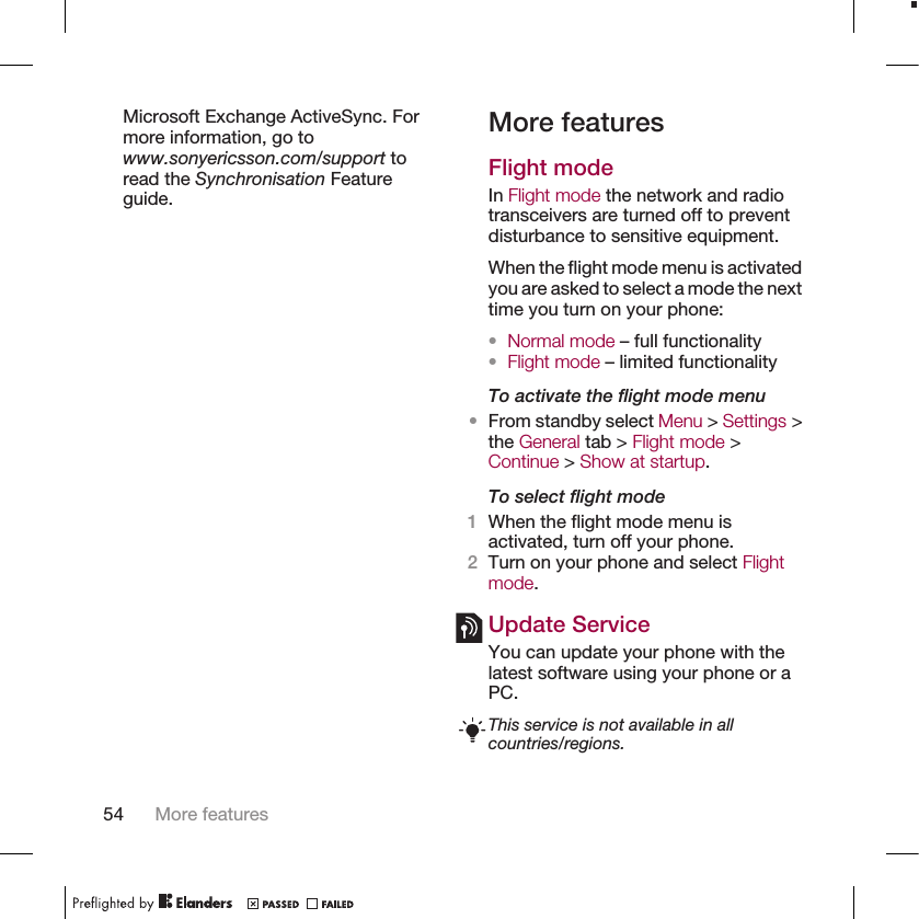 Microsoft Exchange ActiveSync. Formore information, go towww.sonyericsson.com/support toread the Synchronisation Featureguide.More featuresFlight modeIn Flight mode the network and radiotransceivers are turned off to preventdisturbance to sensitive equipment.When the flight mode menu is activatedyou are asked to select a mode the nexttime you turn on your phone:•Normal mode – full functionality•Flight mode – limited functionalityTo activate the flight mode menu•From standby select Menu &gt; Settings &gt;the General tab &gt; Flight mode &gt;Continue &gt; Show at startup.To select flight mode1When the flight mode menu isactivated, turn off your phone.2Turn on your phone and select Flightmode.Update ServiceYou can update your phone with thelatest software using your phone or aPC.This service is not available in allcountries/regions.54 More features