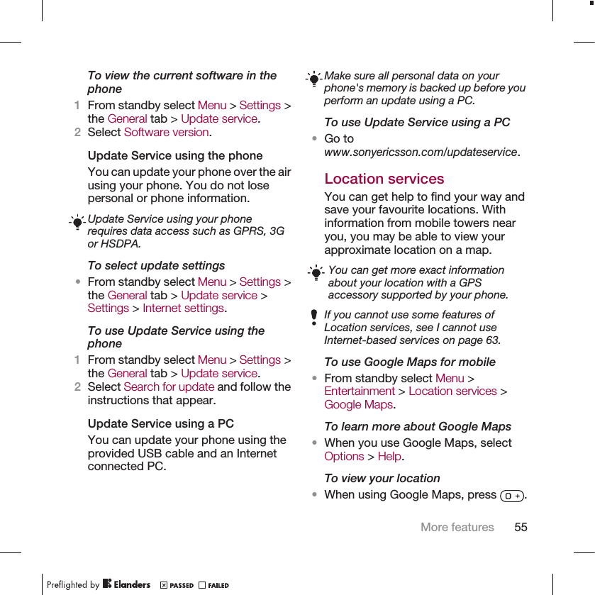 To view the current software in thephone1From standby select Menu &gt; Settings &gt;the General tab &gt; Update service.2Select Software version.Update Service using the phoneYou can update your phone over the airusing your phone. You do not losepersonal or phone information.Update Service using your phonerequires data access such as GPRS, 3Gor HSDPA.To select update settings•From standby select Menu &gt; Settings &gt;the General tab &gt; Update service &gt;Settings &gt; Internet settings.To use Update Service using thephone1From standby select Menu &gt; Settings &gt;the General tab &gt; Update service.2Select Search for update and follow theinstructions that appear.Update Service using a PCYou can update your phone using theprovided USB cable and an Internetconnected PC.Make sure all personal data on yourphone&apos;s memory is backed up before youperform an update using a PC.To use Update Service using a PC•Go towww.sonyericsson.com/updateservice.Location servicesYou can get help to find your way andsave your favourite locations. Withinformation from mobile towers nearyou, you may be able to view yourapproximate location on a map.You can get more exact informationabout your location with a GPSaccessory supported by your phone.If you cannot use some features ofLocation services, see I cannot useInternet-based services on page 63.To use Google Maps for mobile•From standby select Menu &gt;Entertainment &gt; Location services &gt;Google Maps.To learn more about Google Maps•When you use Google Maps, selectOptions &gt; Help.To view your location•When using Google Maps, press  .More features 55