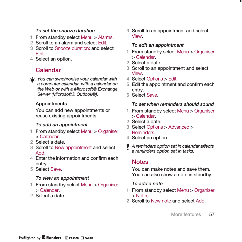 To set the snooze duration1From standby select Menu &gt; Alarms.2Scroll to an alarm and select Edit.3Scroll to Snooze duration: and selectEdit.4Select an option.CalendarYou can synchronise your calendar witha computer calendar, with a calendar onthe Web or with a Microsoft® ExchangeServer (Microsoft® Outlook®).AppointmentsYou can add new appointments orreuse existing appointments.To add an appointment1From standby select Menu &gt; Organiser&gt; Calendar.2Select a date.3Scroll to New appointment and selectAdd.4Enter the information and confirm eachentry.5Select Save.To view an appointment1From standby select Menu &gt; Organiser&gt; Calendar.2Select a date.3Scroll to an appointment and selectView.To edit an appointment1From standby select Menu &gt; Organiser&gt; Calendar.2Select a date.3Scroll to an appointment and selectView.4Select Options &gt; Edit.5Edit the appointment and confirm eachentry.6Select Save.To set when reminders should sound1From standby select Menu &gt; Organiser&gt; Calendar.2Select a date.3Select Options &gt; Advanced &gt;Reminders.4Select an option.A reminders option set in calendar affectsa reminders option set in tasks.NotesYou can make notes and save them.You can also show a note in standby.To add a note1From standby select Menu &gt; Organiser&gt; Notes.2Scroll to New note and select Add.More features 57