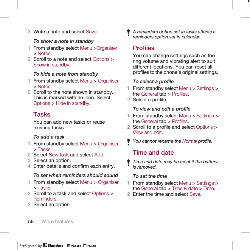 3Write a note and select Save.To show a note in standby1From standby select Menu &gt;Organiser&gt; Notes.2Scroll to a note and select Options &gt;Show in standby.To hide a note from standby1From standby select Menu &gt; Organiser&gt; Notes.2Scroll to the note shown in standby.This is marked with an icon. SelectOptions &gt; Hide in standby.TasksYou can add new tasks or reuseexisting tasks.To add a task1From standby select Menu &gt; Organiser&gt; Tasks.2Select New task and select Add.3Select an option.4Enter details and confirm each entry.To set when reminders should sound1From standby select Menu &gt; Organiser&gt; Tasks.2Scroll to a task and select Options &gt;Reminders.3Select an option.A reminders option set in tasks affects areminders option set in calendar.ProfilesYou can change settings such as thering volume and vibrating alert to suitdifferent locations. You can reset allprofiles to the phone’s original settings.To select a profile1From standby select Menu &gt; Settings &gt;the General tab &gt; Profiles.2Select a profile.To view and edit a profile1From standby select Menu &gt; Settings &gt;the General tab &gt; Profiles.2Scroll to a profile and select Options &gt;View and edit.You cannot rename the Normal profile.Time and dateTime and date may be reset if the batteryis removed.To set the time1From standby select Menu &gt; Settings &gt;the General tab &gt; Time &amp; date &gt; Time.2Enter the time and select Save.58 More features