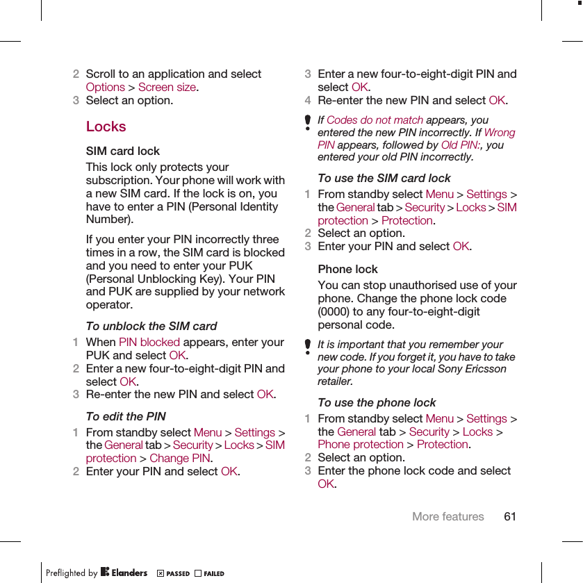 2Scroll to an application and selectOptions &gt; Screen size.3Select an option.LocksSIM card lockThis lock only protects yoursubscription. Your phone will work witha new SIM card. If the lock is on, youhave to enter a PIN (Personal IdentityNumber).If you enter your PIN incorrectly threetimes in a row, the SIM card is blockedand you need to enter your PUK(Personal Unblocking Key). Your PINand PUK are supplied by your networkoperator.To unblock the SIM card1When PIN blocked appears, enter yourPUK and select OK.2Enter a new four-to-eight-digit PIN andselect OK.3Re-enter the new PIN and select OK.To edit the PIN1From standby select Menu &gt; Settings &gt;the General tab &gt; Security &gt; Locks &gt; SIMprotection &gt; Change PIN.2Enter your PIN and select OK.3Enter a new four-to-eight-digit PIN andselect OK.4Re-enter the new PIN and select OK.If Codes do not match appears, youentered the new PIN incorrectly. If WrongPIN appears, followed by Old PIN:, youentered your old PIN incorrectly.To use the SIM card lock1From standby select Menu &gt; Settings &gt;the General tab &gt; Security &gt; Locks &gt; SIMprotection &gt; Protection.2Select an option.3Enter your PIN and select OK.Phone lockYou can stop unauthorised use of yourphone. Change the phone lock code(0000) to any four-to-eight-digitpersonal code.It is important that you remember yournew code. If you forget it, you have to takeyour phone to your local Sony Ericssonretailer.To use the phone lock1From standby select Menu &gt; Settings &gt;the General tab &gt; Security &gt; Locks &gt;Phone protection &gt; Protection.2Select an option.3Enter the phone lock code and selectOK.More features 61