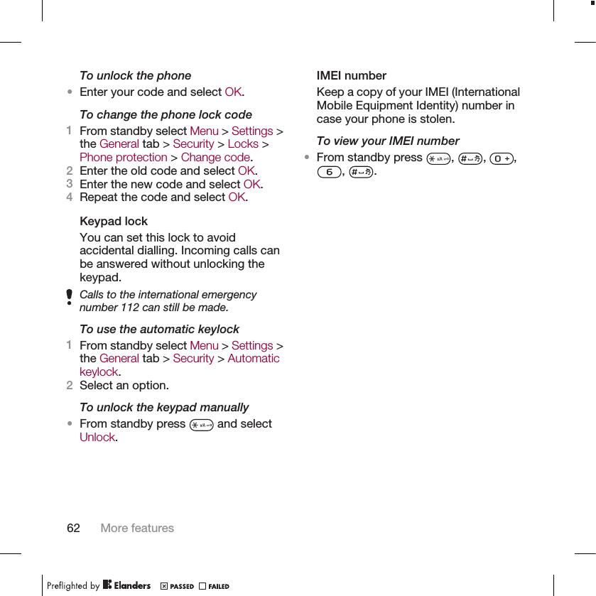 To unlock the phone•Enter your code and select OK.To change the phone lock code1From standby select Menu &gt; Settings &gt;the General tab &gt; Security &gt; Locks &gt;Phone protection &gt; Change code.2Enter the old code and select OK.3Enter the new code and select OK.4Repeat the code and select OK.Keypad lockYou can set this lock to avoidaccidental dialling. Incoming calls canbe answered without unlocking thekeypad.Calls to the international emergencynumber 112 can still be made.To use the automatic keylock1From standby select Menu &gt; Settings &gt;the General tab &gt; Security &gt; Automatickeylock.2Select an option.To unlock the keypad manually•From standby press   and selectUnlock.IMEI numberKeep a copy of your IMEI (InternationalMobile Equipment Identity) number incase your phone is stolen.To view your IMEI number•From standby press  ,  ,  ,,  .62 More features