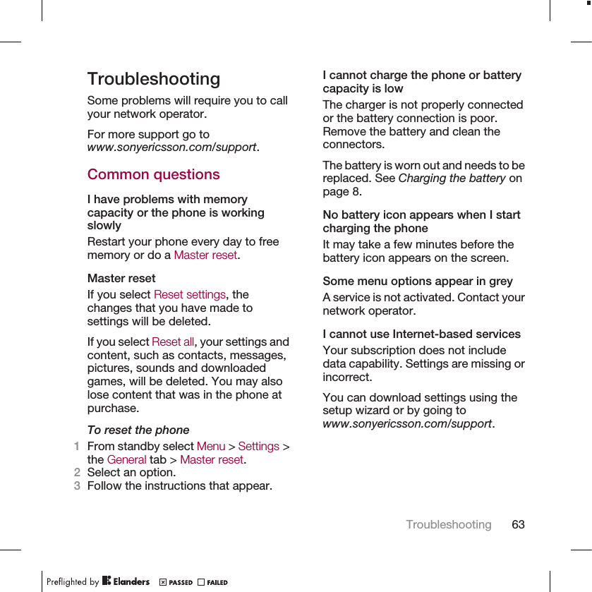 TroubleshootingSome problems will require you to callyour network operator.For more support go towww.sonyericsson.com/support.Common questionsI have problems with memorycapacity or the phone is workingslowlyRestart your phone every day to freememory or do a Master reset.Master resetIf you select Reset settings, thechanges that you have made tosettings will be deleted.If you select Reset all, your settings andcontent, such as contacts, messages,pictures, sounds and downloadedgames, will be deleted. You may alsolose content that was in the phone atpurchase.To reset the phone1From standby select Menu &gt; Settings &gt;the General tab &gt; Master reset.2Select an option.3Follow the instructions that appear.I cannot charge the phone or batterycapacity is lowThe charger is not properly connectedor the battery connection is poor.Remove the battery and clean theconnectors.The battery is worn out and needs to bereplaced. See Charging the battery onpage 8.No battery icon appears when I startcharging the phoneIt may take a few minutes before thebattery icon appears on the screen.Some menu options appear in greyA service is not activated. Contact yournetwork operator.I cannot use Internet-based servicesYour subscription does not includedata capability. Settings are missing orincorrect.You can download settings using thesetup wizard or by going towww.sonyericsson.com/support.Troubleshooting 63