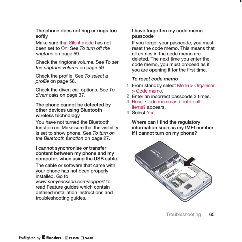 The phone does not ring or rings toosoftlyMake sure that Silent mode has notbeen set to On. See To turn off theringtone on page 59.Check the ringtone volume. See To setthe ringtone volume on page 59.Check the profile. See To select aprofile on page 58.Check the divert call options. See Todivert calls on page 37.The phone cannot be detected byother devices using Bluetoothwireless technologyYou have not turned the Bluetoothfunction on. Make sure that the visibilityis set to show phone. See To turn onthe Bluetooth function on page 27.I cannot synchronise or transfercontent between my phone and mycomputer, when using the USB cable.The cable or software that came withyour phone has not been properlyinstalled. Go towww.sonyericsson.com/support toread Feature guides which containdetailed installation instructions andtroubleshooting guides.I have forgotten my code memopasscodeIf you forget your passcode, you mustreset the code memo. This means thatall entries in the code memo aredeleted. The next time you enter thecode memo, you must proceed as ifyou are opening it for the first time.To reset code memo1From standby select Menu &gt; Organiser&gt; Code memo.2Enter an incorrect passcode 3 times.3Reset Code memo and delete allitems? appears.4Select Yes.Where can I find the regulatoryinformation such as my IMEI numberif I cannot turn on my phone?Troubleshooting 65