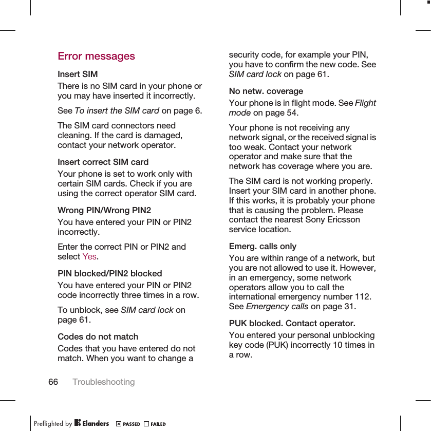 Error messagesInsert SIMThere is no SIM card in your phone oryou may have inserted it incorrectly.See To insert the SIM card on page 6.The SIM card connectors needcleaning. If the card is damaged,contact your network operator.Insert correct SIM cardYour phone is set to work only withcertain SIM cards. Check if you areusing the correct operator SIM card.Wrong PIN/Wrong PIN2You have entered your PIN or PIN2incorrectly.Enter the correct PIN or PIN2 andselect Yes.PIN blocked/PIN2 blockedYou have entered your PIN or PIN2code incorrectly three times in a row.To unblock, see SIM card lock onpage 61.Codes do not matchCodes that you have entered do notmatch. When you want to change asecurity code, for example your PIN,you have to confirm the new code. SeeSIM card lock on page 61.No netw. coverageYour phone is in flight mode. See Flightmode on page 54.Your phone is not receiving anynetwork signal, or the received signal istoo weak. Contact your networkoperator and make sure that thenetwork has coverage where you are.The SIM card is not working properly.Insert your SIM card in another phone.If this works, it is probably your phonethat is causing the problem. Pleasecontact the nearest Sony Ericssonservice location.Emerg. calls onlyYou are within range of a network, butyou are not allowed to use it. However,in an emergency, some networkoperators allow you to call theinternational emergency number 112.See Emergency calls on page 31.PUK blocked. Contact operator.You entered your personal unblockingkey code (PUK) incorrectly 10 times ina row.66 Troubleshooting