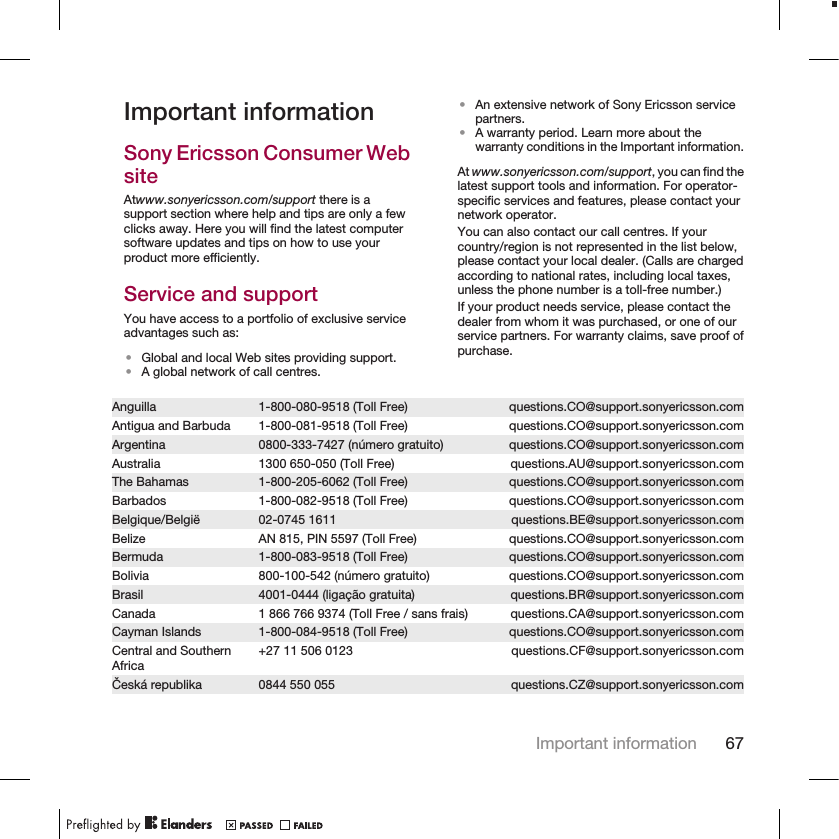 Important informationSony Ericsson Consumer WebsiteAtwww.sonyericsson.com/support there is asupport section where help and tips are only a fewclicks away. Here you will find the latest computersoftware updates and tips on how to use yourproduct more efficiently.Service and supportYou have access to a portfolio of exclusive serviceadvantages such as:•Global and local Web sites providing support.•A global network of call centres.•An extensive network of Sony Ericsson servicepartners.•A warranty period. Learn more about thewarranty conditions in the Important information.At www.sonyericsson.com/support, you can find thelatest support tools and information. For operator-specific services and features, please contact yournetwork operator.You can also contact our call centres. If yourcountry/region is not represented in the list below,please contact your local dealer. (Calls are chargedaccording to national rates, including local taxes,unless the phone number is a toll-free number.)If your product needs service, please contact thedealer from whom it was purchased, or one of ourservice partners. For warranty claims, save proof ofpurchase.Anguilla 1-800-080-9518 (Toll Free) questions.CO@support.sonyericsson.comAntigua and Barbuda 1-800-081-9518 (Toll Free) questions.CO@support.sonyericsson.comArgentina 0800-333-7427 (número gratuito) questions.CO@support.sonyericsson.comAustralia 1300 650-050 (Toll Free) questions.AU@support.sonyericsson.comThe Bahamas 1-800-205-6062 (Toll Free) questions.CO@support.sonyericsson.comBarbados 1-800-082-9518 (Toll Free) questions.CO@support.sonyericsson.comBelgique/België 02-0745 1611 questions.BE@support.sonyericsson.comBelize AN 815, PIN 5597 (Toll Free) questions.CO@support.sonyericsson.comBermuda 1-800-083-9518 (Toll Free) questions.CO@support.sonyericsson.comBolivia 800-100-542 (número gratuito) questions.CO@support.sonyericsson.comBrasil 4001-0444 (ligação gratuita) questions.BR@support.sonyericsson.comCanada 1 866 766 9374 (Toll Free / sans frais) questions.CA@support.sonyericsson.comCayman Islands 1-800-084-9518 (Toll Free) questions.CO@support.sonyericsson.comCentral and SouthernAfrica +27 11 506 0123 questions.CF@support.sonyericsson.comČeská republika 0844 550 055 questions.CZ@support.sonyericsson.comImportant information 67