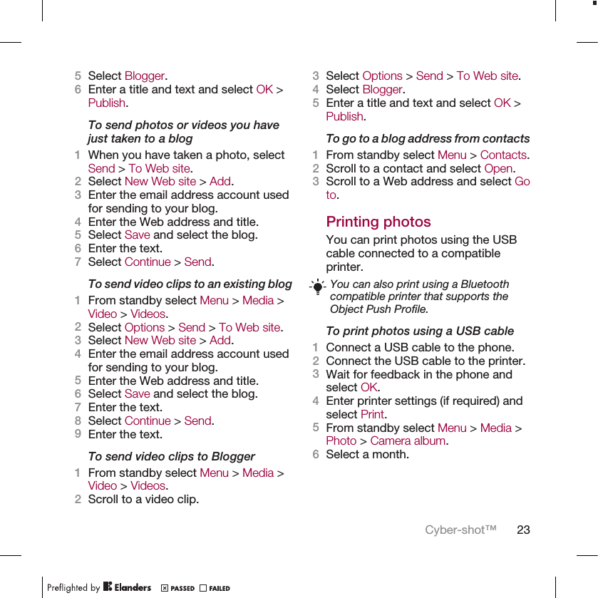 5Select Blogger.6Enter a title and text and select OK &gt;Publish.To send photos or videos you havejust taken to a blog1When you have taken a photo, selectSend &gt; To Web site.2Select New Web site &gt; Add.3Enter the email address account usedfor sending to your blog.4Enter the Web address and title.5Select Save and select the blog.6Enter the text.7Select Continue &gt; Send.To send video clips to an existing blog1From standby select Menu &gt; Media &gt;Video &gt; Videos.2Select Options &gt; Send &gt; To Web site.3Select New Web site &gt; Add.4Enter the email address account usedfor sending to your blog.5Enter the Web address and title.6Select Save and select the blog.7Enter the text.8Select Continue &gt; Send.9Enter the text.To send video clips to Blogger1From standby select Menu &gt; Media &gt;Video &gt; Videos.2Scroll to a video clip.3Select Options &gt; Send &gt; To Web site.4Select Blogger.5Enter a title and text and select OK &gt;Publish.To go to a blog address from contacts1From standby select Menu &gt; Contacts.2Scroll to a contact and select Open.3Scroll to a Web address and select Goto.Printing photosYou can print photos using the USBcable connected to a compatibleprinter.You can also print using a Bluetoothcompatible printer that supports theObject Push Profile.To print photos using a USB cable1Connect a USB cable to the phone.2Connect the USB cable to the printer.3Wait for feedback in the phone andselect OK.4Enter printer settings (if required) andselect Print.5From standby select Menu &gt; Media &gt;Photo &gt; Camera album.6Select a month.Cyber-shot™ 23