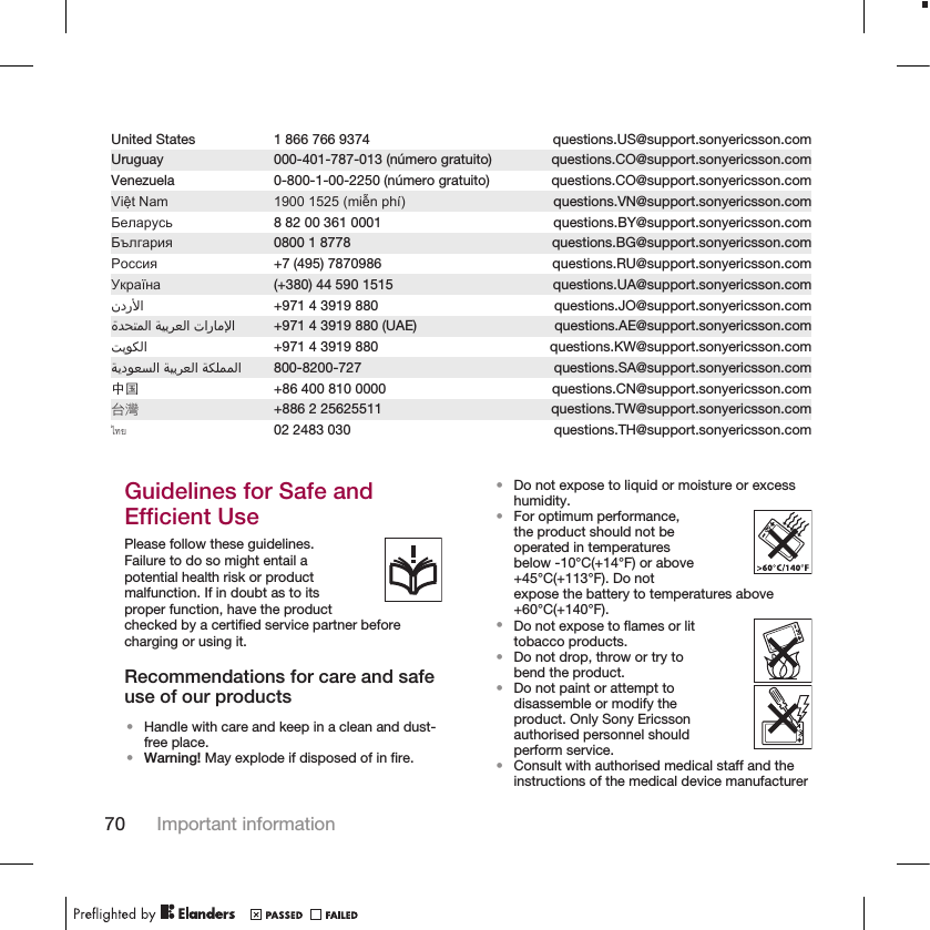 United States 1 866 766 9374 questions.US@support.sonyericsson.comUruguay 000-401-787-013 (número gratuito) questions.CO@support.sonyericsson.comVenezuela 0-800-1-00-2250 (número gratuito) questions.CO@support.sonyericsson.comViệt Nam 1900 1525 (miễn phí) questions.VN@support.sonyericsson.comБеларусь 8 82 00 361 0001 questions.BY@support.sonyericsson.comБългария 0800 1 8778 questions.BG@support.sonyericsson.comРоссия +7 (495) 7870986 questions.RU@support.sonyericsson.comУкраїна (+380) 44 590 1515 questions.UA@support.sonyericsson.com󰃘 +971 4 3919 880 questions.JO@support.sonyericsson.com󰁯󰃄󰃚 󰁵󰃕󰁲󰂏󰂭󰃀 󰂋󰂅󰁹󰃅󰃀 +971 4 3919 880 (UAE) questions.AE@support.sonyericsson.com󰁷󰃔󰃏󰂽󰃀 +971 4 3919 880 questions.KW@support.sonyericsson.com󰁵󰂽󰃁󰃅󰃅󰃀 󰁵󰃕󰁲󰂏󰂭󰃀 󰁵󰃔󰃏󰂭󰂕󰃀 800-8200-727 questions.SA@support.sonyericsson.com中国 +86 400 810 0000 questions.CN@support.sonyericsson.com台灣 +886 2 25625511 questions.TW@support.sonyericsson.comไทย 02 2483 030 questions.TH@support.sonyericsson.comGuidelines for Safe andEfficient UsePlease follow these guidelines.Failure to do so might entail apotential health risk or productmalfunction. If in doubt as to itsproper function, have the productchecked by a certified service partner beforecharging or using it.Recommendations for care and safeuse of our products•Handle with care and keep in a clean and dust-free place.•Warning! May explode if disposed of in fire.•Do not expose to liquid or moisture or excesshumidity.•For optimum performance,the product should not beoperated in temperaturesbelow -10°C(+14°F) or above+45°C(+113°F). Do notexpose the battery to temperatures above+60°C(+140°F).•Do not expose to flames or littobacco products.•Do not drop, throw or try tobend the product.•Do not paint or attempt todisassemble or modify theproduct. Only Sony Ericssonauthorised personnel shouldperform service.•Consult with authorised medical staff and theinstructions of the medical device manufacturer70 Important information