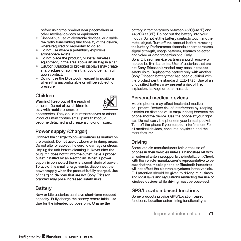 before using the product near pacemakers orother medical devices or equipment.•Discontinue use of electronic devices, or disablethe radio transmitting functionality of the device,where required or requested to do so.•Do not use where a potentially explosiveatmosphere exists.•Do not place the product, or install wirelessequipment, in the area above an air bag in a car.•Caution: Cracked or broken displays may createsharp edges or splinters that could be harmfulupon contact.•Do not use the Bluetooth Headset in positionswhere it is uncomfortable or will be subject topressure.ChildrenWarning! Keep out of the reach ofchildren. Do not allow children toplay with mobile phones oraccessories. They could hurt themselves or others.Products may contain small parts that couldbecome detached and create a choking hazard.Power supply (Charger)Connect the charger to power sources as marked onthe product. Do not use outdoors or in damp areas.Do not alter or subject the cord to damage or stress.Unplug the unit before cleaning it. Never alter theplug. If it does not fit into the outlet, have a properoutlet installed by an electrician. When a powersupply is connected there is a small drain of power.To avoid this small energy waste, disconnect thepower supply when the product is fully charged. Useof charging devices that are not Sony Ericssonbranded may pose increased safety risks.BatteryNew or idle batteries can have short-term reducedcapacity. Fully charge the battery before initial use.Use for the intended purpose only. Charge thebattery in temperatures between +5°C(+41°F) and+45°C(+113°F). Do not put the battery into yourmouth. Do not let the battery contacts touch anothermetal object. Turn off the product before removingthe battery. Performance depends on temperatures,signal strength, usage patterns, features selectedand voice or data transmissions. OnlySony Ericsson service partners should remove orreplace built-in batteries. Use of batteries that arenot Sony Ericsson branded may pose increasedsafety risks. Replace the battery only with anotherSony Ericsson battery that has been qualified withthe product per the standard IEEE-1725. Use of anunqualified battery may present a risk of fire,explosion, leakage or other hazard.Personal medical devicesMobile phones may affect implanted medicalequipment. Reduce risk of interference by keepinga minimum distance of 15 cm(6 inches) between thephone and the device. Use the phone at your rightear. Do not carry the phone in your breast pocket.Turn off the phone if you suspect interference. Forall medical devices, consult a physician and themanufacturer.DrivingSome vehicle manufacturers forbid the use ofphones in their vehicles unless a handsfree kit withan external antenna supports the installation. Checkwith the vehicle manufacturer&apos;s representative to besure that the mobile phone or Bluetooth handsfreewill not affect the electronic systems in the vehicle.Full attention should be given to driving at all timesand local laws and regulations restricting the use ofwireless devices while driving must be observed.GPS/Location based functionsSome products provide GPS/Location basedfunctions. Location determining functionality isImportant information 71