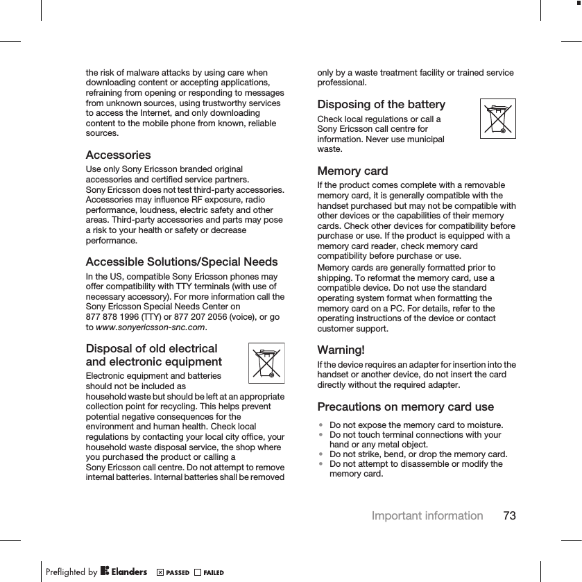 the risk of malware attacks by using care whendownloading content or accepting applications,refraining from opening or responding to messagesfrom unknown sources, using trustworthy servicesto access the Internet, and only downloadingcontent to the mobile phone from known, reliablesources.AccessoriesUse only Sony Ericsson branded originalaccessories and certified service partners.Sony Ericsson does not test third-party accessories.Accessories may influence RF exposure, radioperformance, loudness, electric safety and otherareas. Third-party accessories and parts may posea risk to your health or safety or decreaseperformance.Accessible Solutions/Special NeedsIn the US, compatible Sony Ericsson phones mayoffer compatibility with TTY terminals (with use ofnecessary accessory). For more information call theSony Ericsson Special Needs Center on877 878 1996 (TTY) or 877 207 2056 (voice), or goto www.sonyericsson-snc.com.Disposal of old electricaland electronic equipmentElectronic equipment and batteriesshould not be included ashousehold waste but should be left at an appropriatecollection point for recycling. This helps preventpotential negative consequences for theenvironment and human health. Check localregulations by contacting your local city office, yourhousehold waste disposal service, the shop whereyou purchased the product or calling aSony Ericsson call centre. Do not attempt to removeinternal batteries. Internal batteries shall be removedonly by a waste treatment facility or trained serviceprofessional.Disposing of the batteryCheck local regulations or call aSony Ericsson call centre forinformation. Never use municipalwaste.Memory cardIf the product comes complete with a removablememory card, it is generally compatible with thehandset purchased but may not be compatible withother devices or the capabilities of their memorycards. Check other devices for compatibility beforepurchase or use. If the product is equipped with amemory card reader, check memory cardcompatibility before purchase or use.Memory cards are generally formatted prior toshipping. To reformat the memory card, use acompatible device. Do not use the standardoperating system format when formatting thememory card on a PC. For details, refer to theoperating instructions of the device or contactcustomer support.Warning!If the device requires an adapter for insertion into thehandset or another device, do not insert the carddirectly without the required adapter.Precautions on memory card use•Do not expose the memory card to moisture.•Do not touch terminal connections with yourhand or any metal object.•Do not strike, bend, or drop the memory card.•Do not attempt to disassemble or modify thememory card.Important information 73