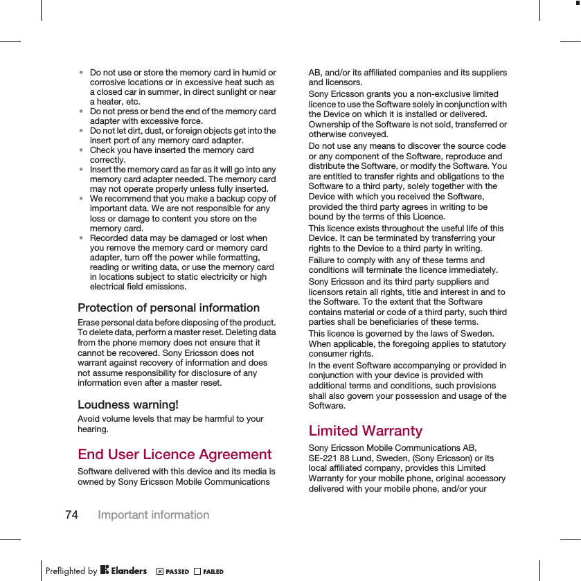 •Do not use or store the memory card in humid orcorrosive locations or in excessive heat such asa closed car in summer, in direct sunlight or neara heater, etc.•Do not press or bend the end of the memory cardadapter with excessive force.•Do not let dirt, dust, or foreign objects get into theinsert port of any memory card adapter.•Check you have inserted the memory cardcorrectly.•Insert the memory card as far as it will go into anymemory card adapter needed. The memory cardmay not operate properly unless fully inserted.•We recommend that you make a backup copy ofimportant data. We are not responsible for anyloss or damage to content you store on thememory card.•Recorded data may be damaged or lost whenyou remove the memory card or memory cardadapter, turn off the power while formatting,reading or writing data, or use the memory cardin locations subject to static electricity or highelectrical field emissions.Protection of personal informationErase personal data before disposing of the product.To delete data, perform a master reset. Deleting datafrom the phone memory does not ensure that itcannot be recovered. Sony Ericsson does notwarrant against recovery of information and doesnot assume responsibility for disclosure of anyinformation even after a master reset.Loudness warning!Avoid volume levels that may be harmful to yourhearing.End User Licence AgreementSoftware delivered with this device and its media isowned by Sony Ericsson Mobile CommunicationsAB, and/or its affiliated companies and its suppliersand licensors.Sony Ericsson grants you a non-exclusive limitedlicence to use the Software solely in conjunction withthe Device on which it is installed or delivered.Ownership of the Software is not sold, transferred orotherwise conveyed.Do not use any means to discover the source codeor any component of the Software, reproduce anddistribute the Software, or modify the Software. Youare entitled to transfer rights and obligations to theSoftware to a third party, solely together with theDevice with which you received the Software,provided the third party agrees in writing to bebound by the terms of this Licence.This licence exists throughout the useful life of thisDevice. It can be terminated by transferring yourrights to the Device to a third party in writing.Failure to comply with any of these terms andconditions will terminate the licence immediately.Sony Ericsson and its third party suppliers andlicensors retain all rights, title and interest in and tothe Software. To the extent that the Softwarecontains material or code of a third party, such thirdparties shall be beneficiaries of these terms.This licence is governed by the laws of Sweden.When applicable, the foregoing applies to statutoryconsumer rights.In the event Software accompanying or provided inconjunction with your device is provided withadditional terms and conditions, such provisionsshall also govern your possession and usage of theSoftware.Limited WarrantySony Ericsson Mobile Communications AB,SE-221 88 Lund, Sweden, (Sony Ericsson) or itslocal affiliated company, provides this LimitedWarranty for your mobile phone, original accessorydelivered with your mobile phone, and/or your74 Important information