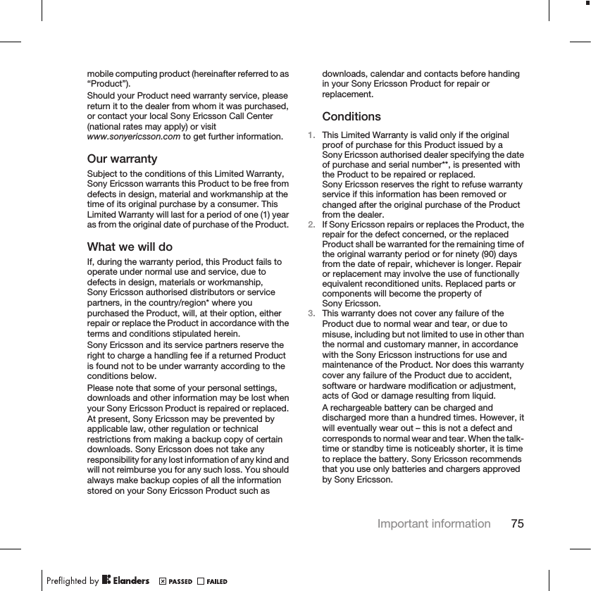 mobile computing product (hereinafter referred to as“Product”).Should your Product need warranty service, pleasereturn it to the dealer from whom it was purchased,or contact your local Sony Ericsson Call Center(national rates may apply) or visitwww.sonyericsson.com to get further information.Our warrantySubject to the conditions of this Limited Warranty,Sony Ericsson warrants this Product to be free fromdefects in design, material and workmanship at thetime of its original purchase by a consumer. ThisLimited Warranty will last for a period of one (1) yearas from the original date of purchase of the Product.What we will doIf, during the warranty period, this Product fails tooperate under normal use and service, due todefects in design, materials or workmanship,Sony Ericsson authorised distributors or servicepartners, in the country/region* where youpurchased the Product, will, at their option, eitherrepair or replace the Product in accordance with theterms and conditions stipulated herein.Sony Ericsson and its service partners reserve theright to charge a handling fee if a returned Productis found not to be under warranty according to theconditions below.Please note that some of your personal settings,downloads and other information may be lost whenyour Sony Ericsson Product is repaired or replaced.At present, Sony Ericsson may be prevented byapplicable law, other regulation or technicalrestrictions from making a backup copy of certaindownloads. Sony Ericsson does not take anyresponsibility for any lost information of any kind andwill not reimburse you for any such loss. You shouldalways make backup copies of all the informationstored on your Sony Ericsson Product such asdownloads, calendar and contacts before handingin your Sony Ericsson Product for repair orreplacement.Conditions1. This Limited Warranty is valid only if the originalproof of purchase for this Product issued by aSony Ericsson authorised dealer specifying the dateof purchase and serial number**, is presented withthe Product to be repaired or replaced.Sony Ericsson reserves the right to refuse warrantyservice if this information has been removed orchanged after the original purchase of the Productfrom the dealer.2. If Sony Ericsson repairs or replaces the Product, therepair for the defect concerned, or the replacedProduct shall be warranted for the remaining time ofthe original warranty period or for ninety (90) daysfrom the date of repair, whichever is longer. Repairor replacement may involve the use of functionallyequivalent reconditioned units. Replaced parts orcomponents will become the property ofSony Ericsson.3. This warranty does not cover any failure of theProduct due to normal wear and tear, or due tomisuse, including but not limited to use in other thanthe normal and customary manner, in accordancewith the Sony Ericsson instructions for use andmaintenance of the Product. Nor does this warrantycover any failure of the Product due to accident,software or hardware modification or adjustment,acts of God or damage resulting from liquid.A rechargeable battery can be charged anddischarged more than a hundred times. However, itwill eventually wear out – this is not a defect andcorresponds to normal wear and tear. When the talk-time or standby time is noticeably shorter, it is timeto replace the battery. Sony Ericsson recommendsthat you use only batteries and chargers approvedby Sony Ericsson.Important information 75