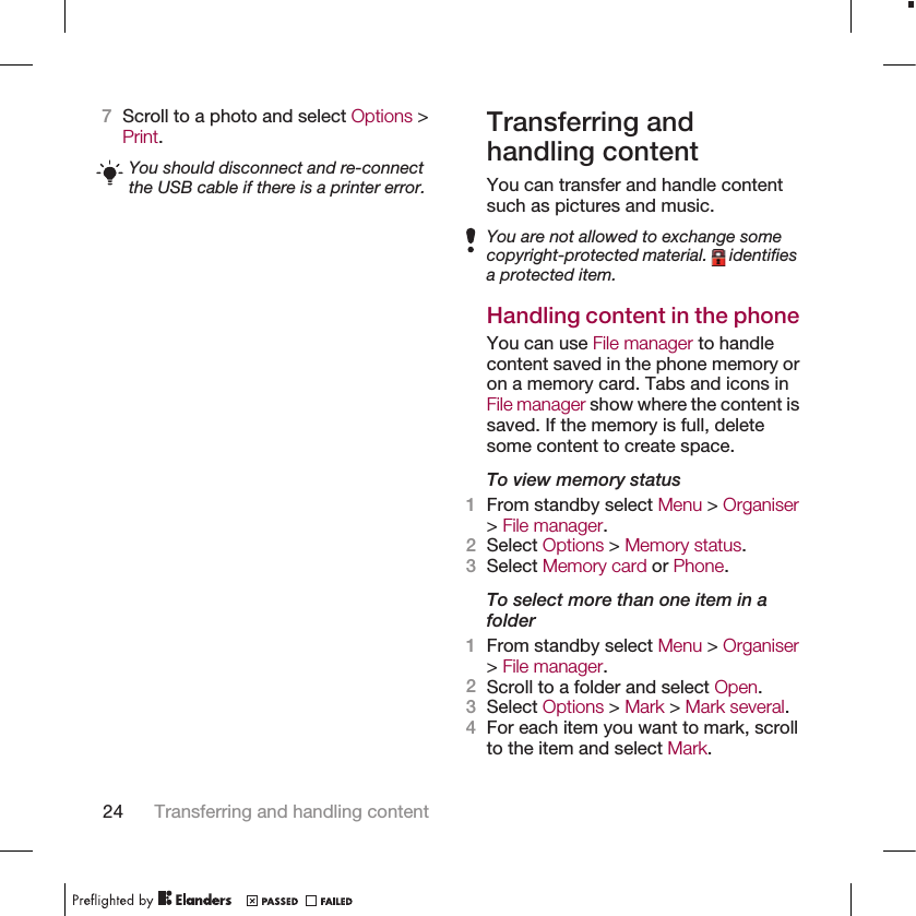 7Scroll to a photo and select Options &gt;Print.You should disconnect and re-connectthe USB cable if there is a printer error.Transferring andhandling contentYou can transfer and handle contentsuch as pictures and music.You are not allowed to exchange somecopyright-protected material.   identifiesa protected item.Handling content in the phoneYou can use File manager to handlecontent saved in the phone memory oron a memory card. Tabs and icons inFile manager show where the content issaved. If the memory is full, deletesome content to create space.To view memory status1From standby select Menu &gt; Organiser&gt; File manager.2Select Options &gt; Memory status.3Select Memory card or Phone.To select more than one item in afolder1From standby select Menu &gt; Organiser&gt; File manager.2Scroll to a folder and select Open.3Select Options &gt; Mark &gt; Mark several.4For each item you want to mark, scrollto the item and select Mark.24 Transferring and handling content